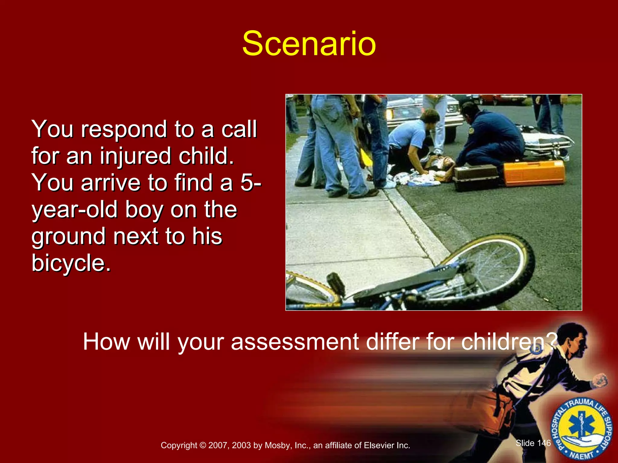 You respond to a call  for an injured child. You arrive to find a 5-year-old boy on the ground next to his bicycle.  How will your assessment differ for children? Scenario 