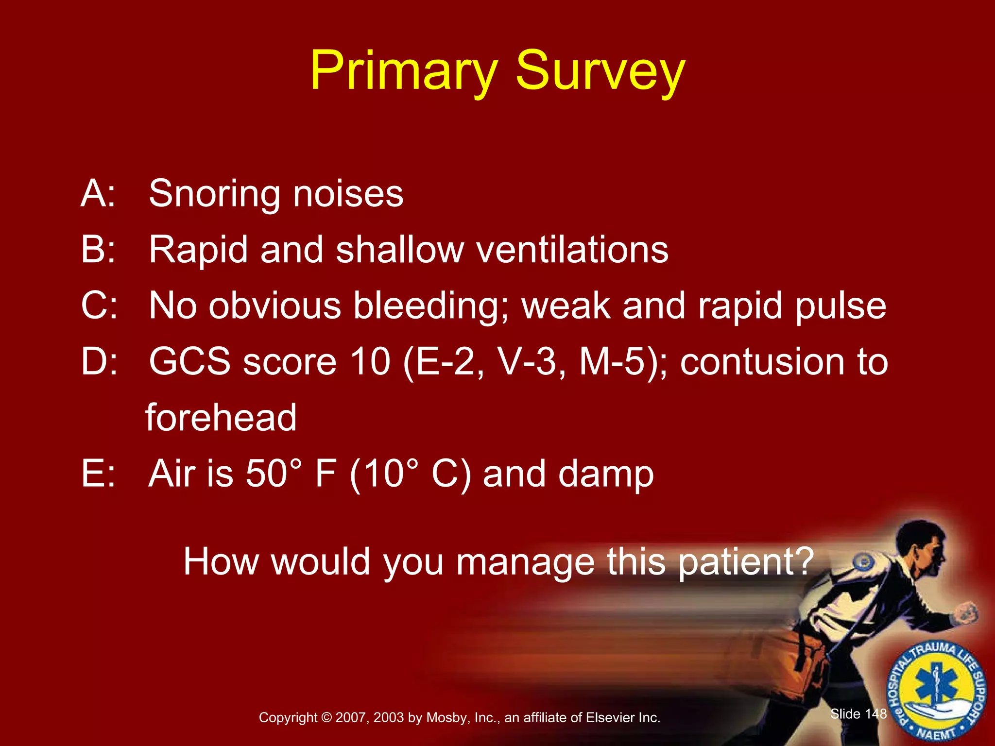 Primary Survey A: Snoring noises B: Rapid and shallow ventilations C: No obvious bleeding; weak and rapid pulse D: GCS score 10 (E-2, V-3, M-5); contusion to  forehead E: Air is 50° F (10° C) and damp How would you manage this patient? 