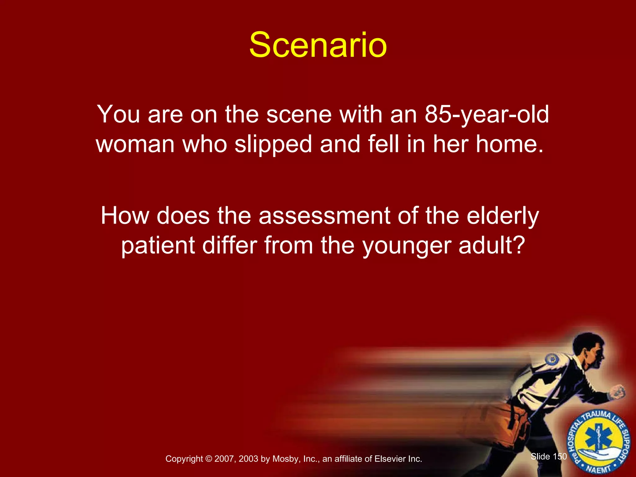 You are on the scene with an 85-year-old woman who slipped and fell in her home.  How does the assessment of the elderly  patient differ from the younger adult? Scenario 