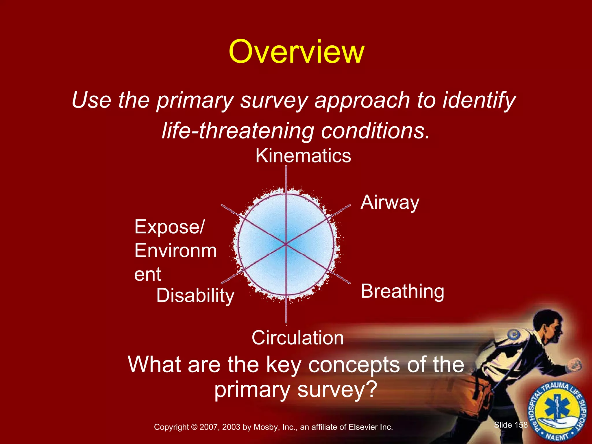 Use the primary survey approach to identify  life-threatening conditions. What are the key concepts of the primary survey? Overview Breathing Airway Kinematics Circulation Disability Expose/ Environment 