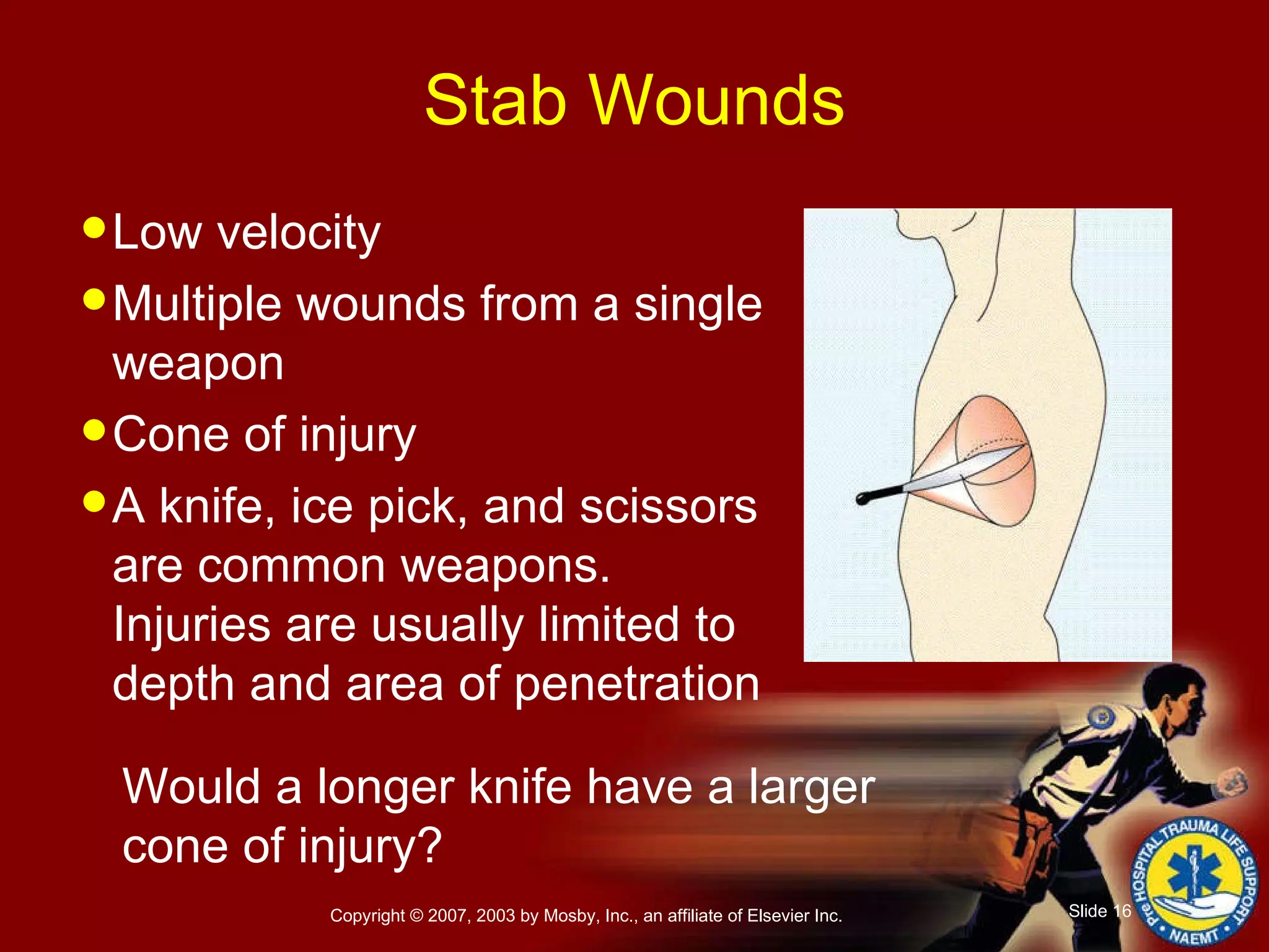 Low velocity Multiple wounds from a single weapon Cone of injury A knife, ice pick, and scissors are common weapons. Injuries are usually limited to depth and area of penetration Stab Wounds Would a longer knife have a larger cone of injury? 