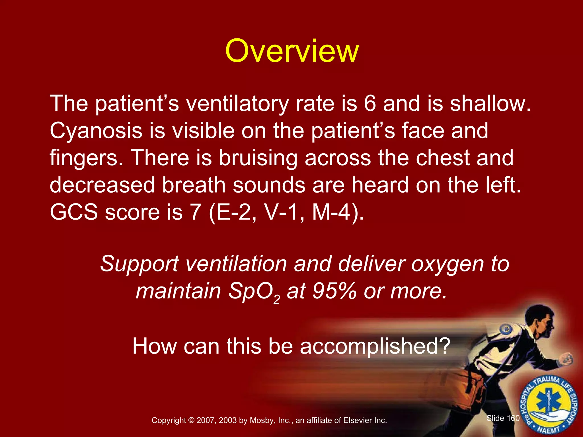 The patient’s ventilatory rate is 6 and is shallow. Cyanosis is visible on the patient’s face and fingers. There is bruising across the chest and decreased breath sounds are heard on the left. GCS score is 7 (E-2, V-1, M-4). Support ventilation and deliver oxygen to maintain SpO 2  at 95% or more. How can this be accomplished? Overview 