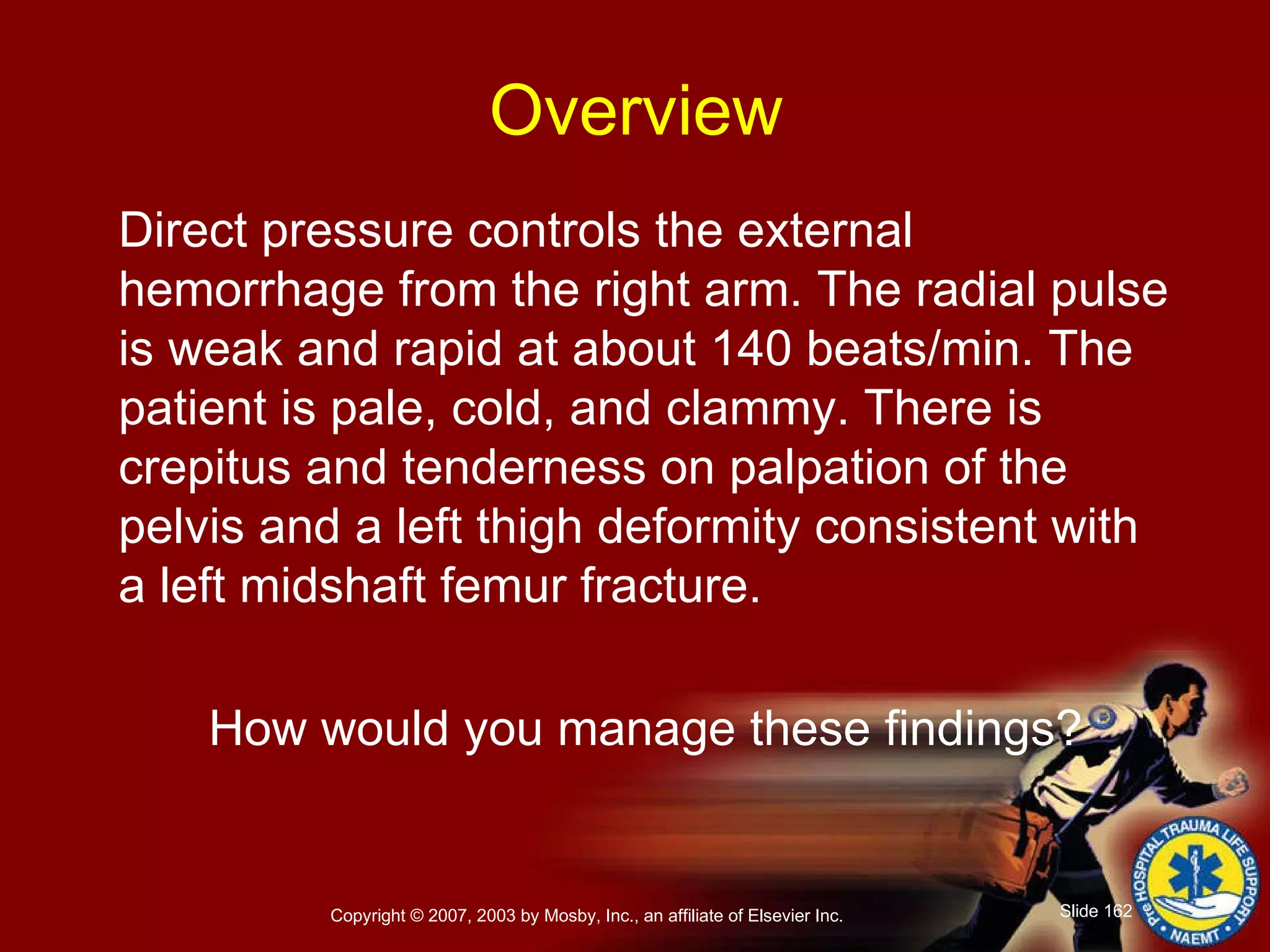 Direct pressure controls the external hemorrhage from the right arm. The radial pulse is weak and rapid at about 140 beats/min. The patient is pale, cold, and clammy. There is crepitus and tenderness on palpation of the pelvis and a left thigh deformity consistent with a left midshaft femur fracture. How would you manage these findings? Overview 
