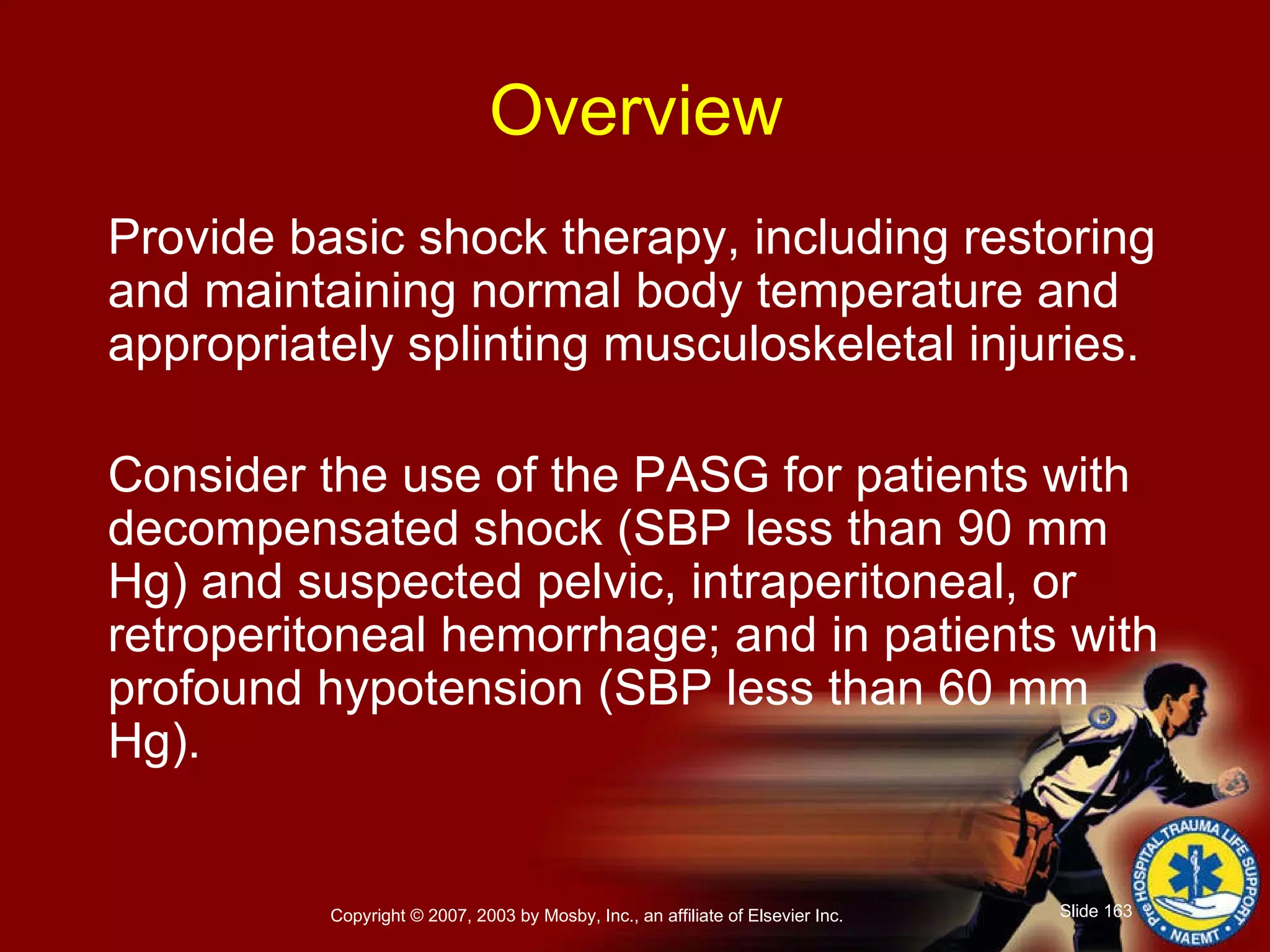 Provide basic shock therapy, including restoring and maintaining normal body temperature and appropriately splinting musculoskeletal injuries. Consider the use of the PASG for patients with decompensated shock (SBP less than 90 mm Hg) and suspected pelvic, intraperitoneal, or retroperitoneal hemorrhage; and in patients with profound hypotension (SBP less than 60 mm Hg). Overview 