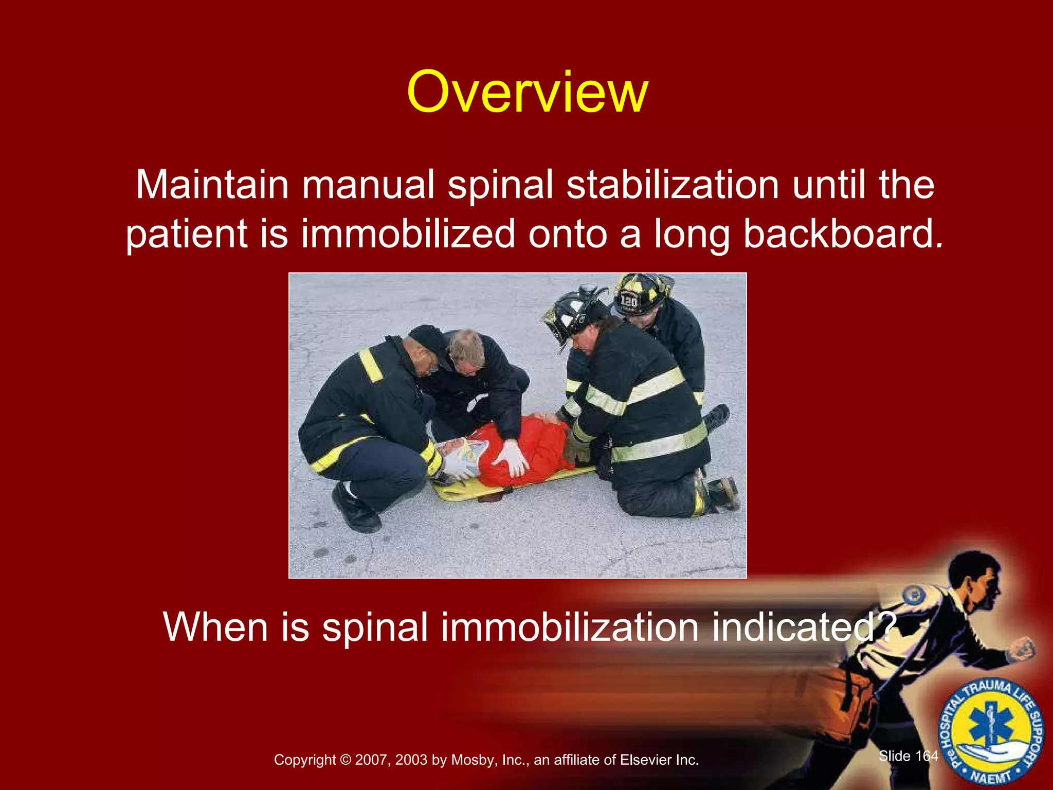 Maintain manual spinal stabilization until the patient is immobilized onto a long backboard . When is spinal immobilization indicated?   Overview 