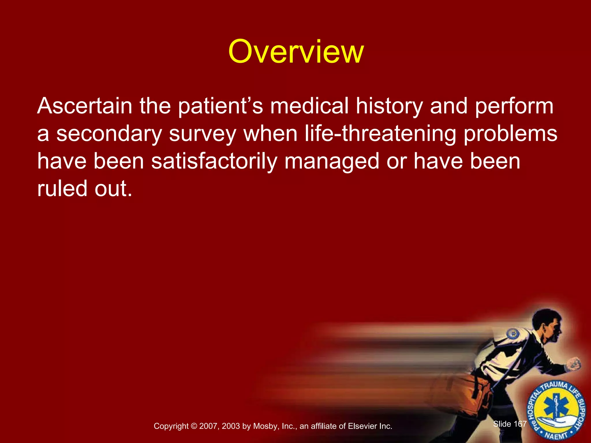 Ascertain the patient’s medical history and perform a secondary survey when life-threatening problems have been satisfactorily managed or have been  ruled out. Overview 