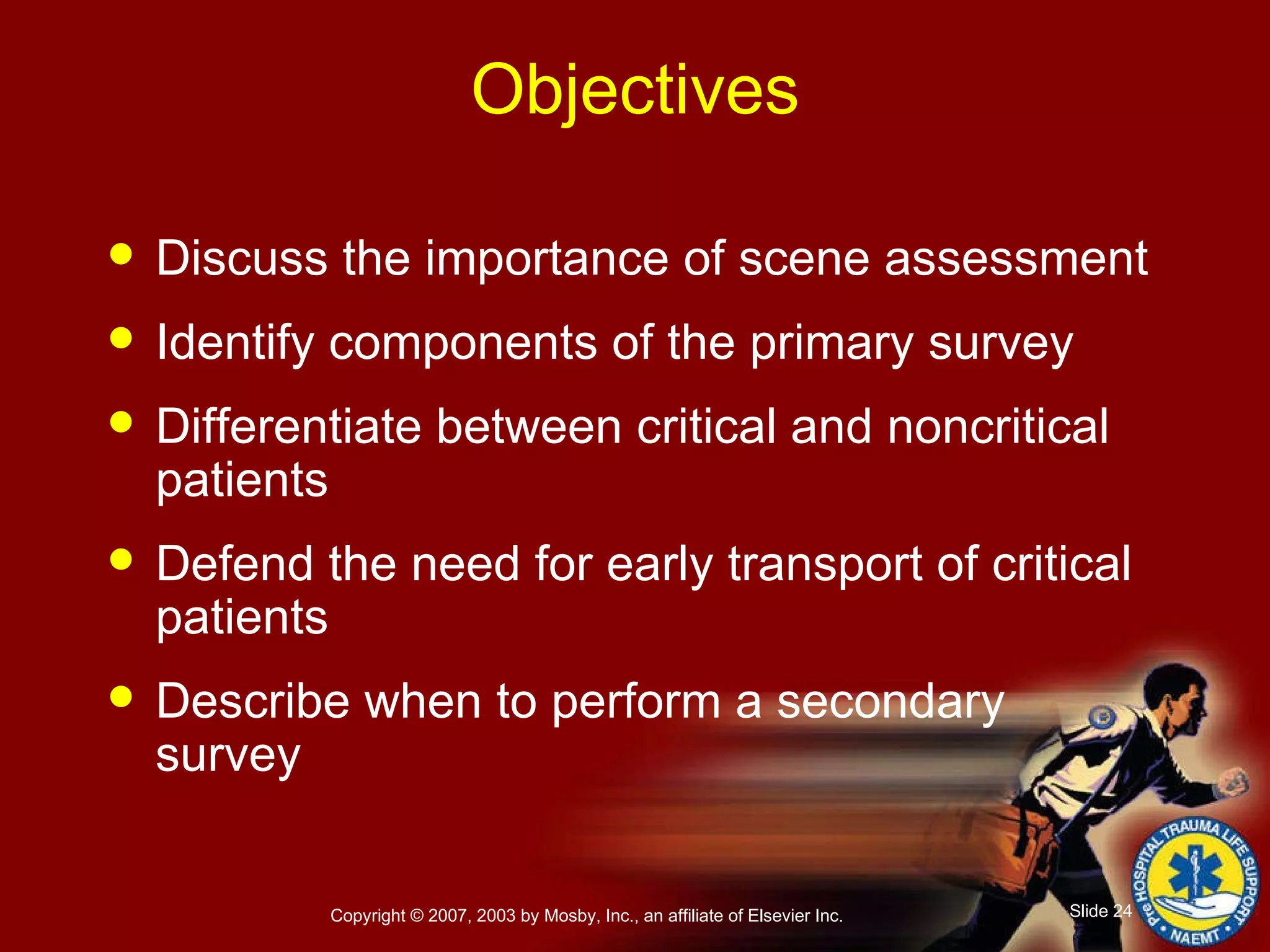 Objectives Discuss the importance of scene assessment Identify components of the primary survey Differentiate between critical and noncritical patients Defend the need for early transport of critical patients Describe when to perform a secondary survey 