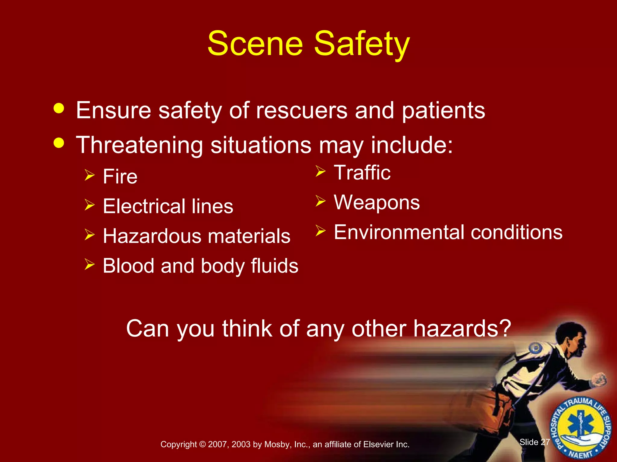 Scene Safety Ensure safety of rescuers and patients Threatening situations may include: Fire Electrical lines     Hazardous materials   Blood and body fluids Can you think of any other hazards? Traffic Weapons Environmental conditions 