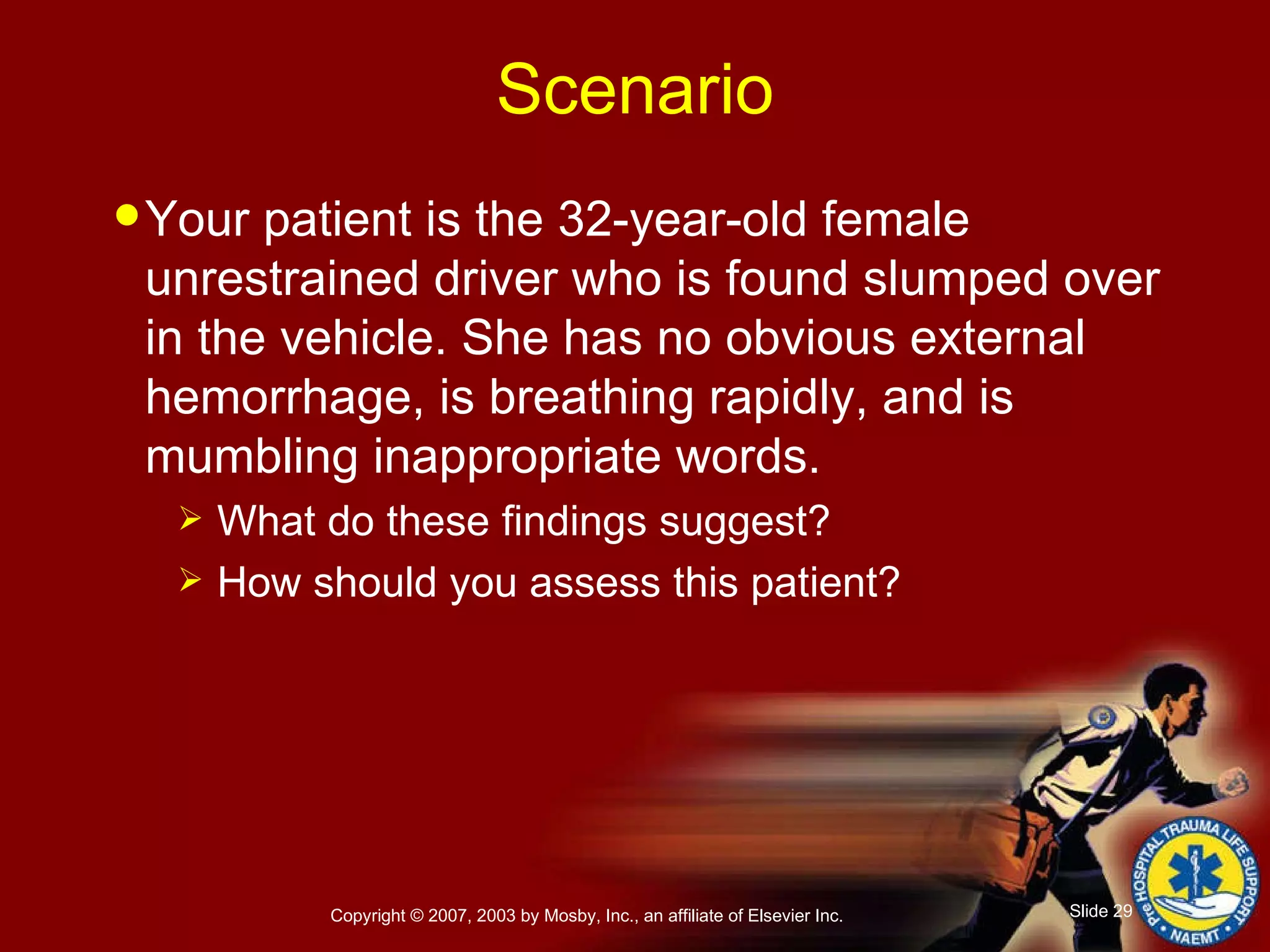 Your patient is the 32-year-old female unrestrained driver who is found slumped over in the vehicle. She has no obvious external hemorrhage, is breathing rapidly, and is mumbling inappropriate words. What do these findings suggest? How should you assess this patient? Scenario 