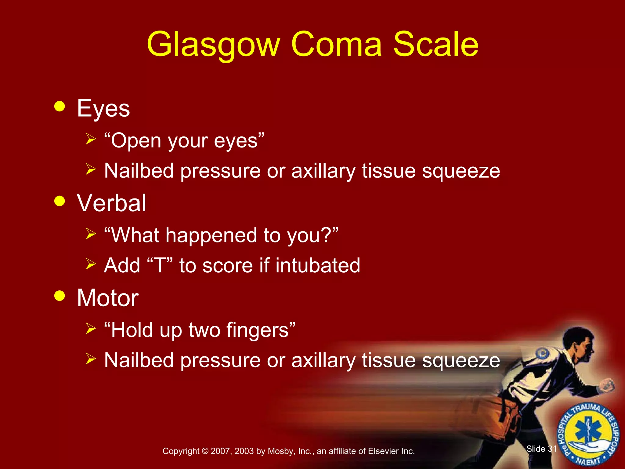 Glasgow Coma Scale Eyes   “ Open your eyes” Nailbed pressure or axillary tissue squeeze Verbal   “ What happened to you?” Add “T” to score if intubated Motor   “ Hold up two fingers” Nailbed pressure or axillary tissue squeeze 