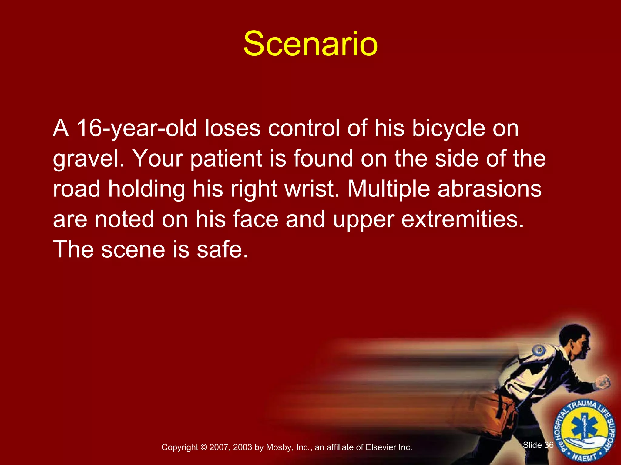 A 16-year-old loses control of his bicycle on gravel. Your patient is found on the side of the road holding his right wrist. Multiple abrasions are noted on his face and upper extremities. The scene is safe. Scenario 