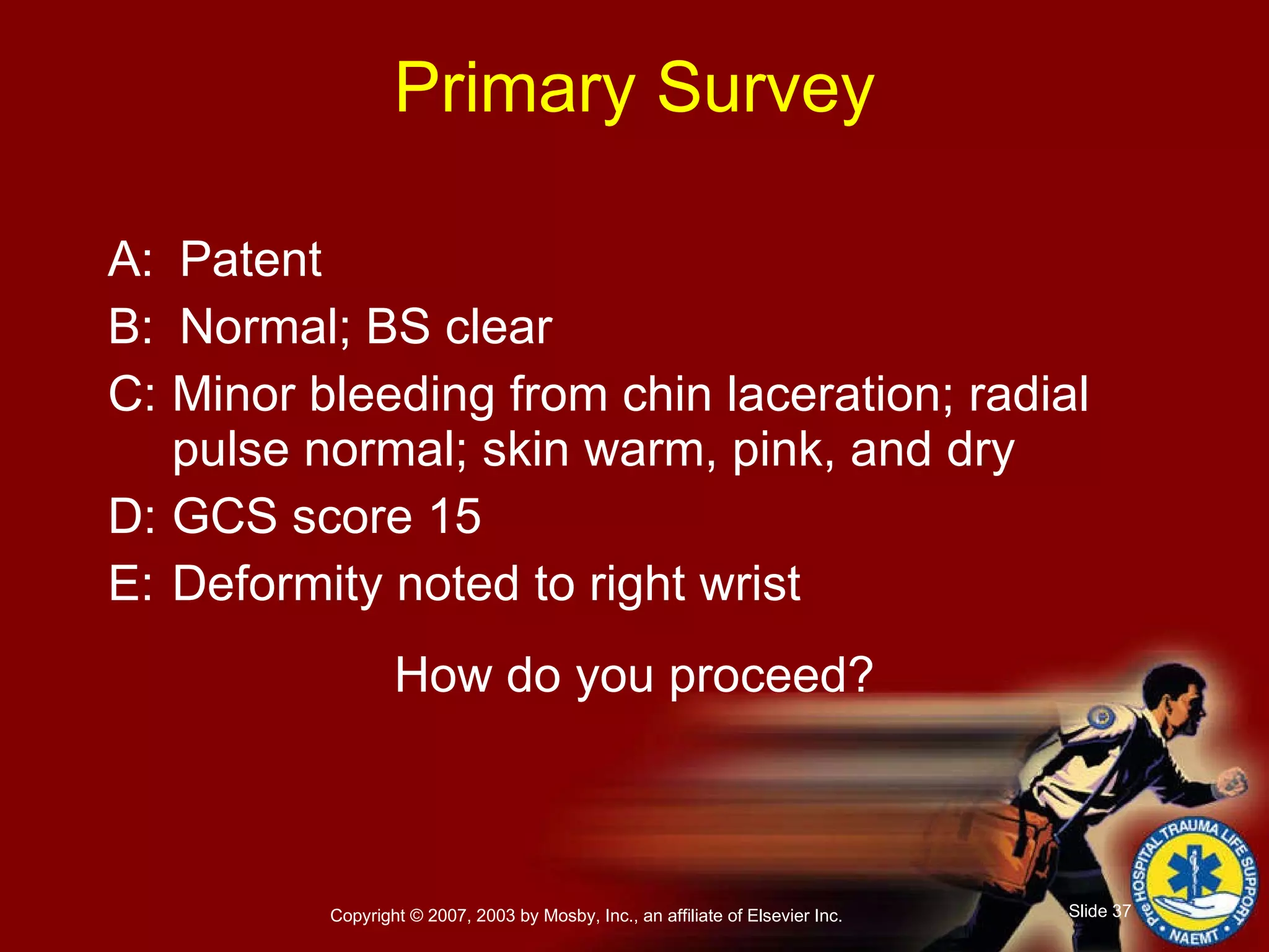 Primary Survey A: Patent B: Normal; BS clear C: Minor bleeding from chin laceration; radial pulse normal; skin warm, pink, and dry D: GCS score 15 E: Deformity noted to right wrist How do you proceed? 