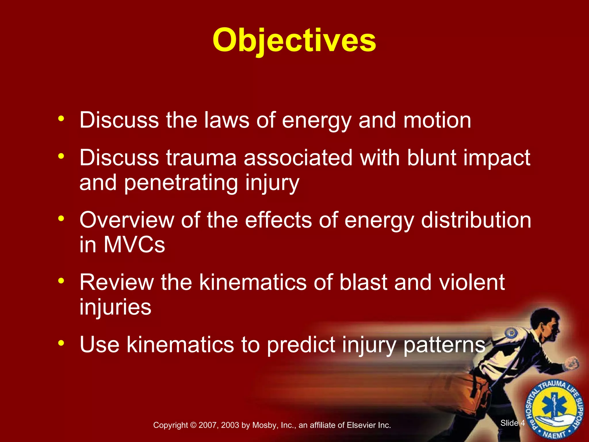 Objectives Discuss the laws of energy and motion Discuss trauma associated with blunt impact and penetrating injury Overview of the effects of energy distribution in MVCs Review the kinematics of blast and violent injuries Use kinematics to predict injury patterns 