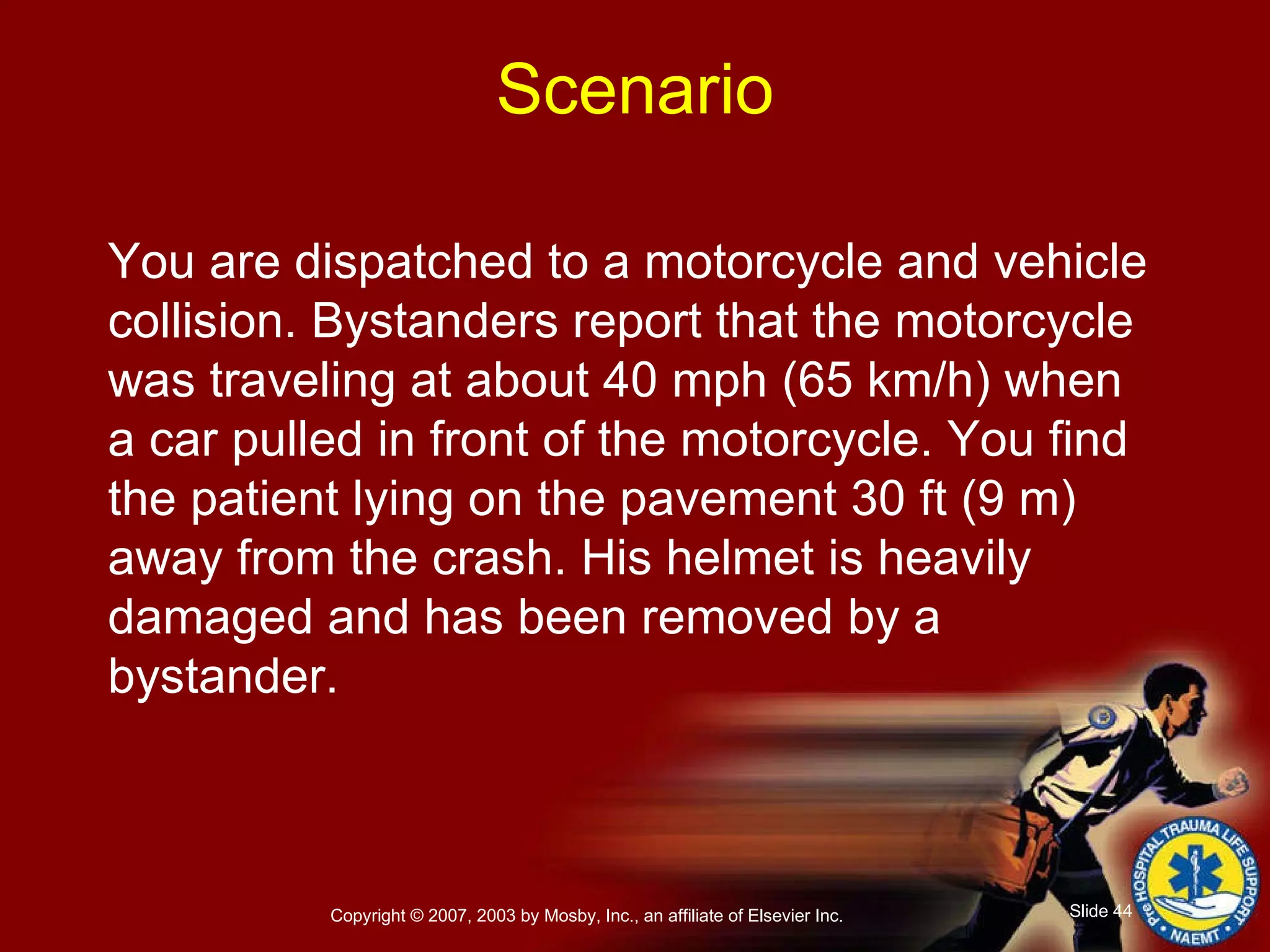 You are dispatched to a motorcycle and vehicle collision. Bystanders report that the motorcycle was traveling at about 40 mph (65 km/h) when a car pulled in front of the motorcycle. You find the patient lying on the pavement 30 ft (9 m) away from the crash. His helmet is heavily damaged and has been removed by a bystander. Scenario 