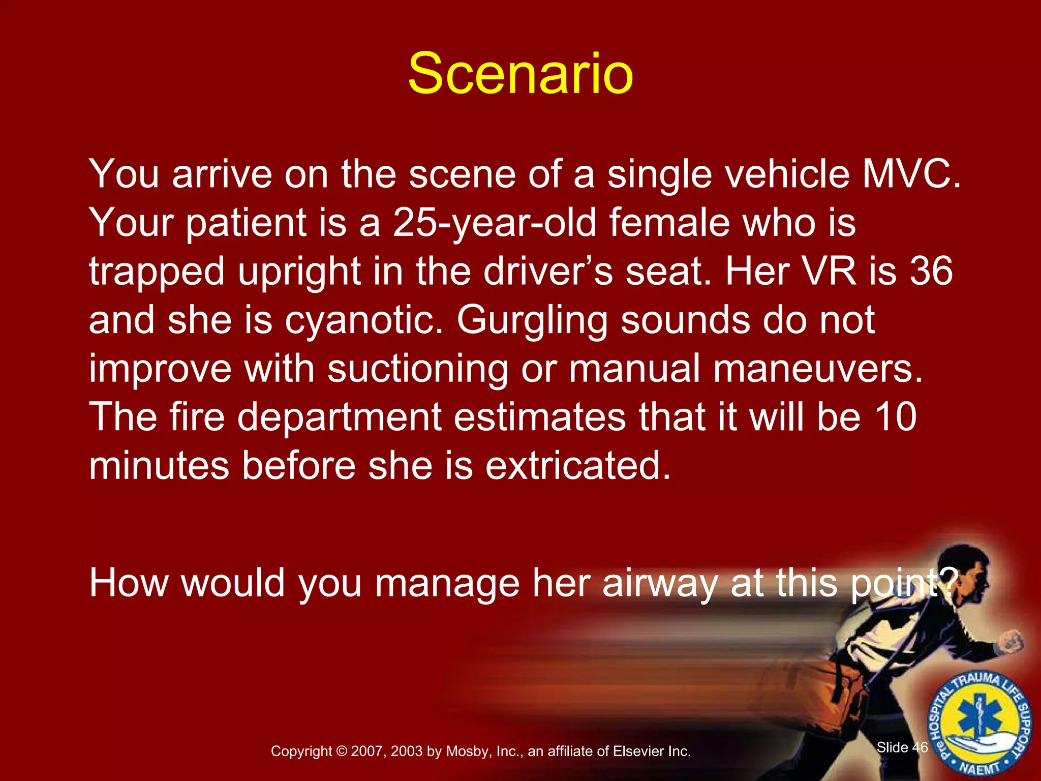 You arrive on the scene of a single vehicle MVC. Your patient is a 25-year-old female who is trapped upright in the driver’s seat. Her VR is 36 and she is cyanotic. Gurgling sounds do not improve with suctioning or manual maneuvers. The fire department estimates that it will be 10 minutes before she is extricated. How would you manage her airway at this point?  Scenario 