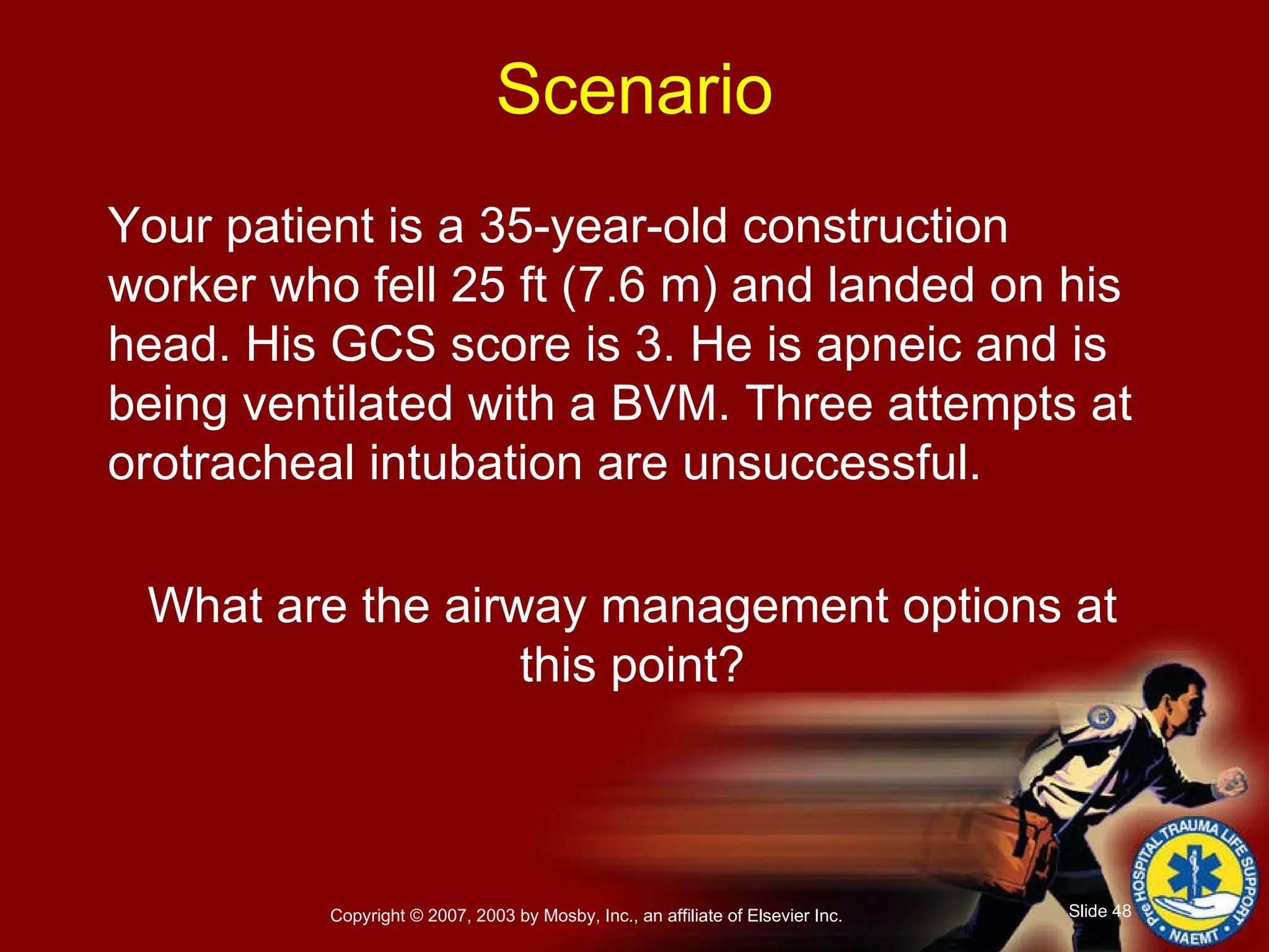 Your patient is a 35-year-old construction worker who fell 25 ft (7.6 m) and landed on his head. His GCS score is 3. He is apneic and is being ventilated with a BVM. Three attempts at orotracheal intubation are unsuccessful. What are the airway management options at this point? Scenario 