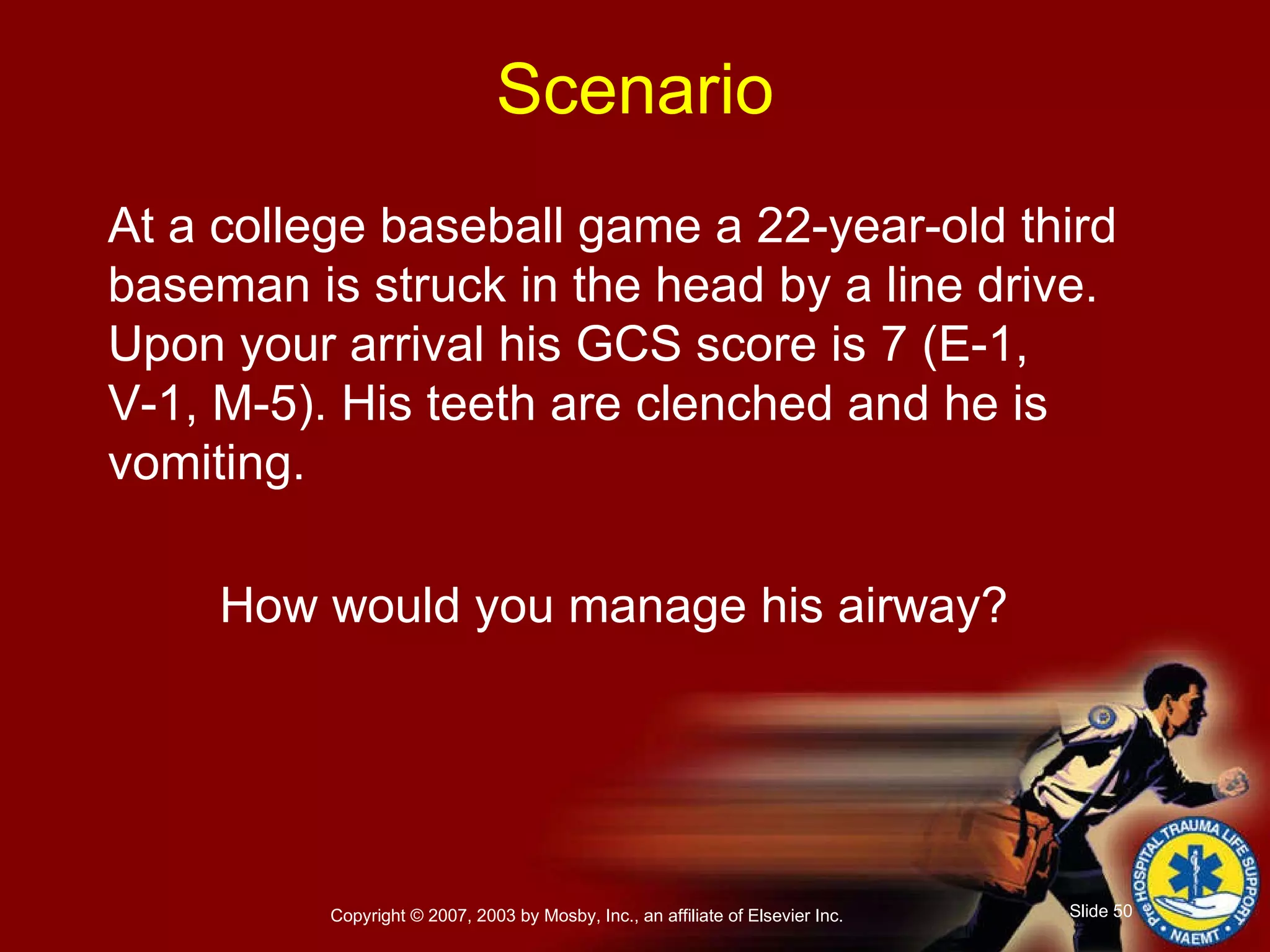 At a college baseball game a 22-year-old third baseman is struck in the head by a line drive. Upon your arrival his GCS score is 7 (E-1, V-1, M-5). His teeth are clenched and he is vomiting. How would you manage his airway? Scenario 