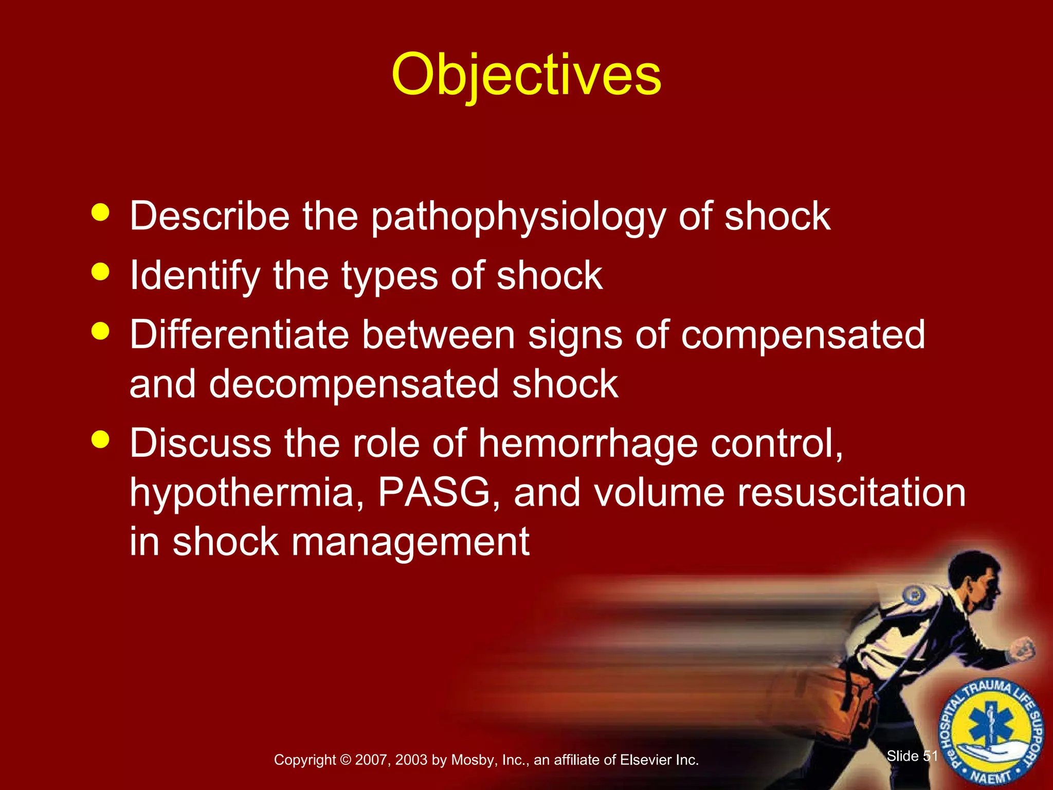 Objectives Describe the pathophysiology of shock Identify the types of shock Differentiate between signs of compensated and decompensated shock Discuss the role of hemorrhage control, hypothermia, PASG, and volume resuscitation in shock management 