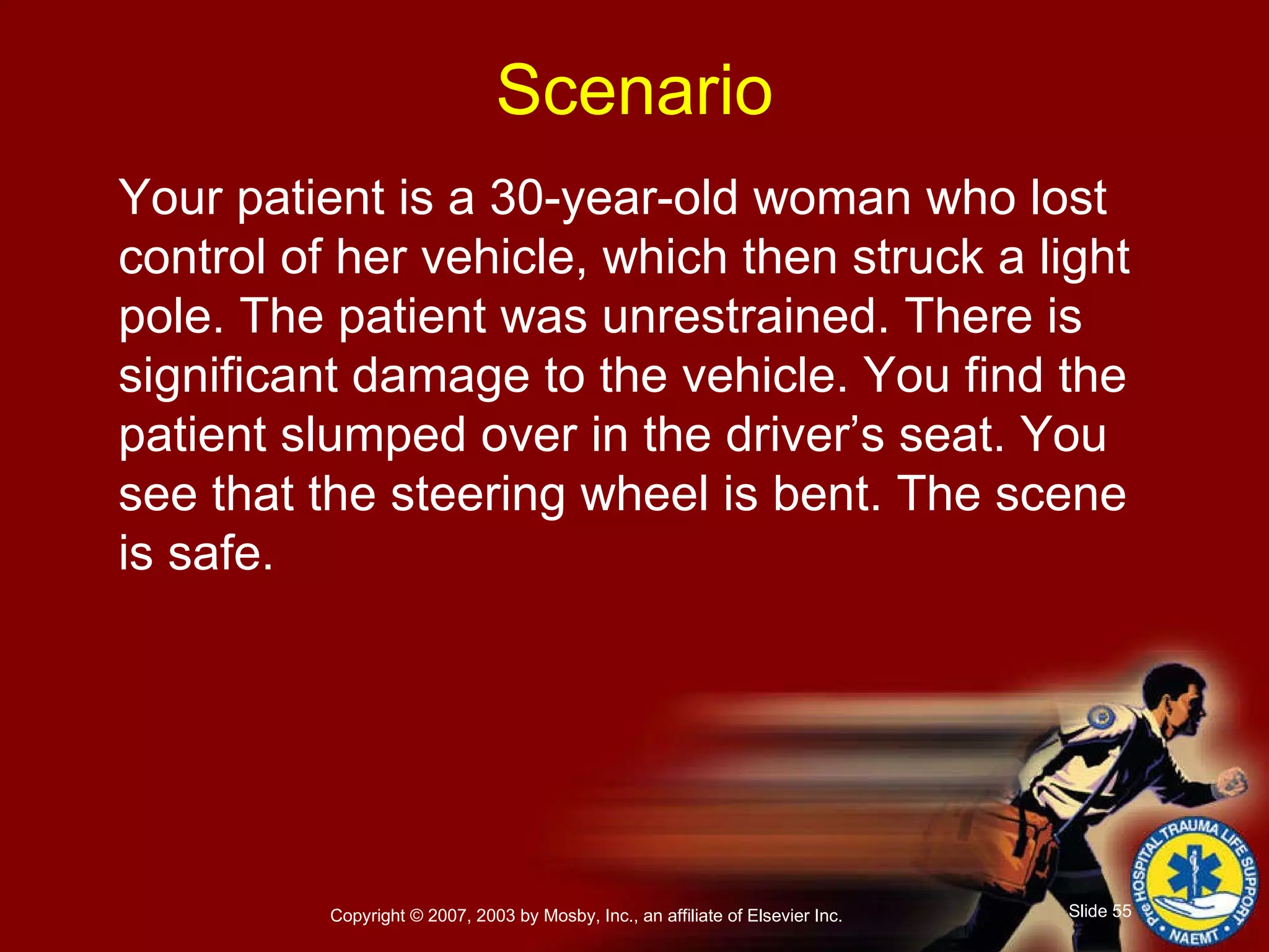 Your patient is a 30-year-old woman who lost control of her vehicle, which then struck a light pole. The patient was unrestrained. There is significant damage to the vehicle. You find the patient slumped over in the driver’s seat. You see that the steering wheel is bent. The scene is safe. Scenario 