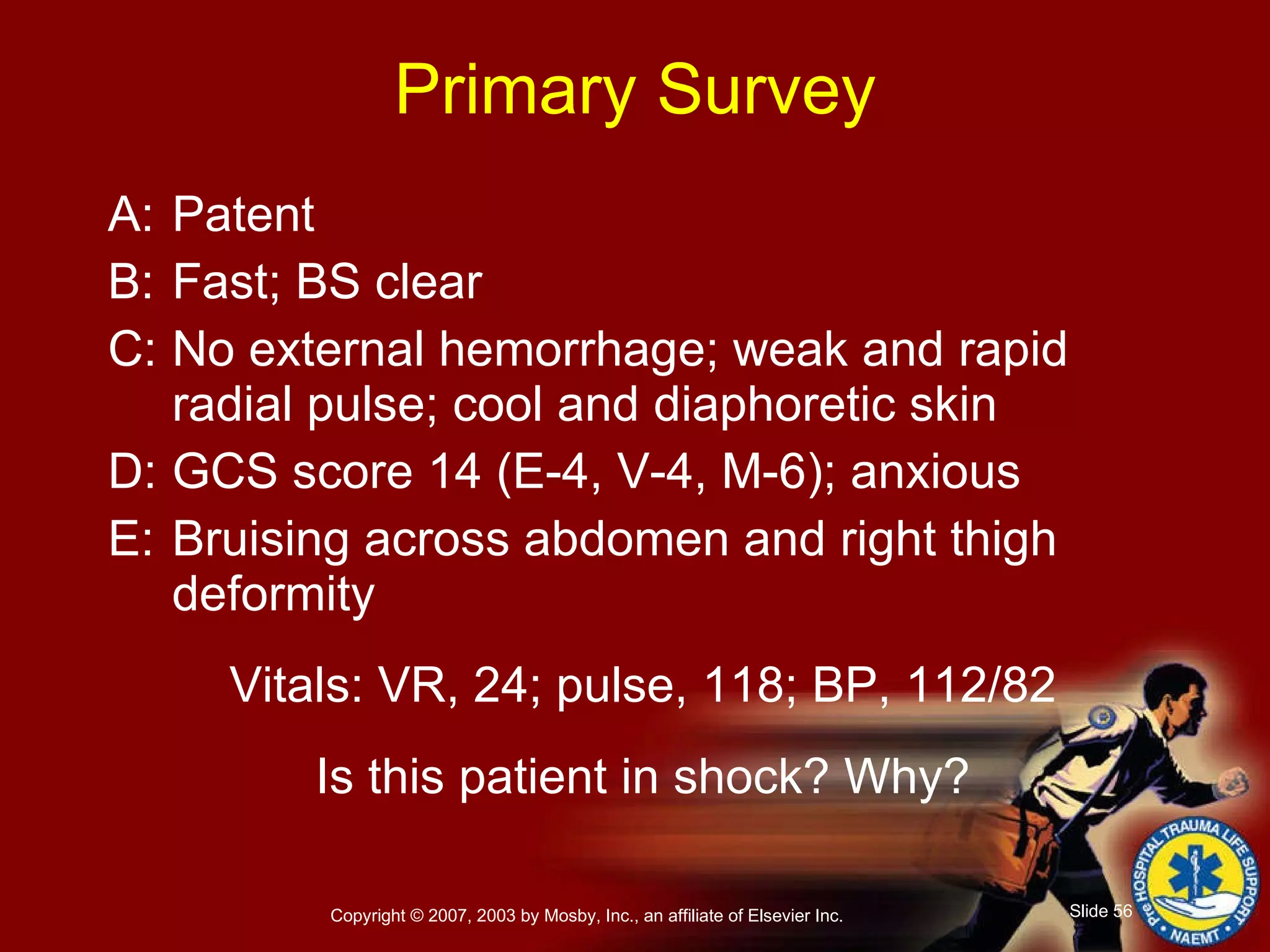 Primary Survey A: Patent B: Fast; BS clear C: No external hemorrhage; weak and rapid radial pulse; cool and diaphoretic skin D: GCS score 14 (E-4, V-4, M-6); anxious E: Bruising across abdomen and right thigh deformity Vitals: VR, 24; pulse, 118; BP, 112/82 Is this patient in shock? Why? 