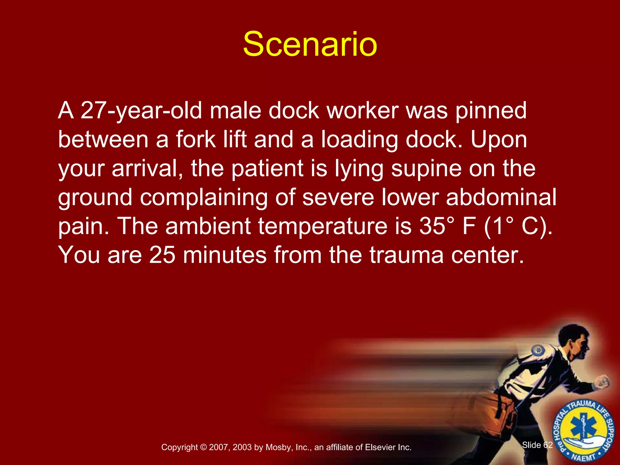 A 27-year-old male dock worker was pinned between a fork lift and a loading dock. Upon your arrival, the patient is lying supine on the ground complaining of severe lower abdominal pain. The ambient temperature is 35° F (1° C).  You are 25 minutes from the trauma center. Scenario 