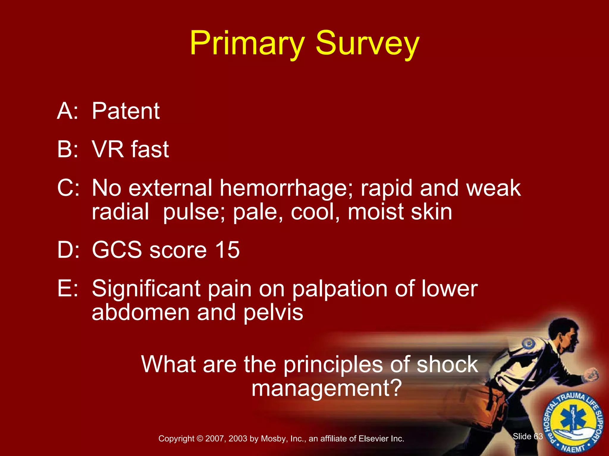 Primary Survey A: Patent B: VR fast C: No external hemorrhage; rapid and weak radial  pulse; pale, cool, moist skin D: GCS score 15 E: Significant pain on palpation of lower abdomen and pelvis What are the principles of shock management? 