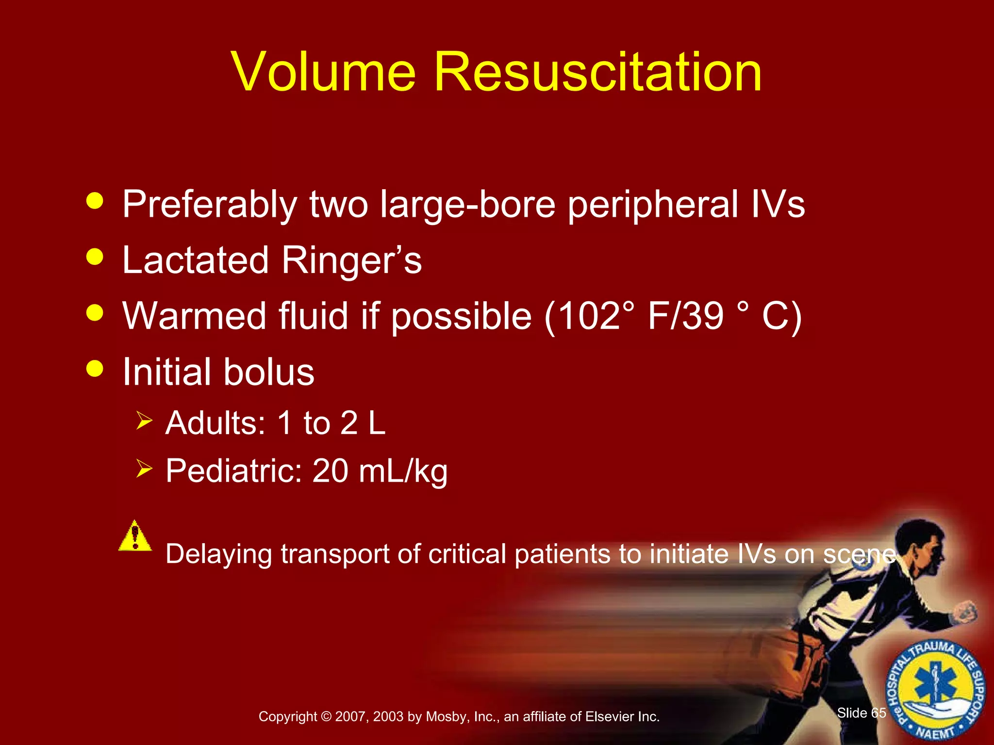 Volume Resuscitation Preferably two large-bore peripheral IVs  Lactated Ringer’s  Warmed fluid if possible (102° F/39 ° C) Initial bolus Adults: 1 to 2 L Pediatric: 20 mL/kg Delaying transport of critical patients to initiate IVs on scene 
