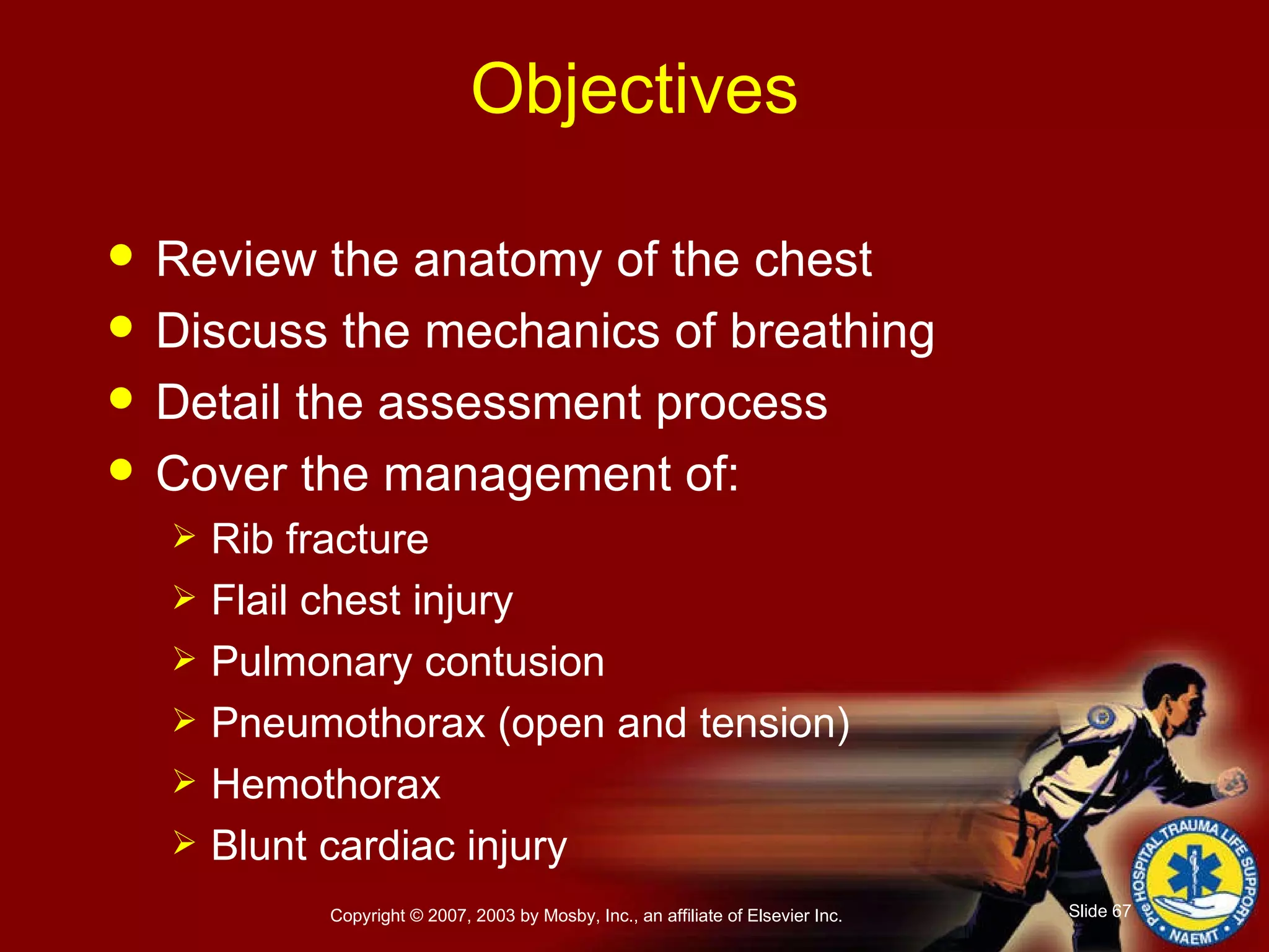 Objectives Review the anatomy of the chest Discuss the mechanics of breathing Detail the assessment process Cover the management of:  Rib fracture Flail chest injury Pulmonary contusion Pneumothorax (open and tension) Hemothorax Blunt cardiac injury 