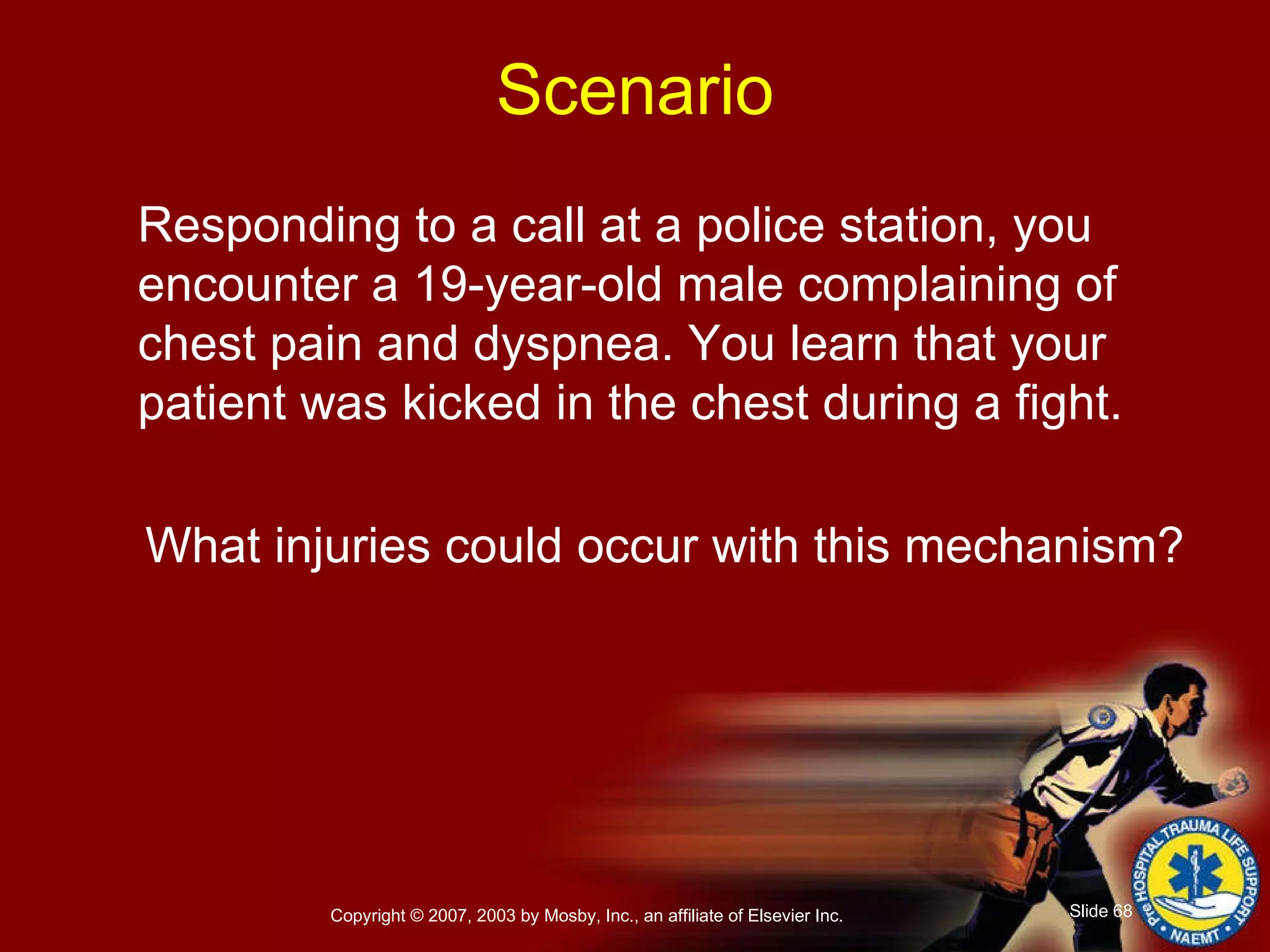 Responding to a call at a police station, you encounter a 19-year-old male complaining of chest pain and dyspnea. You learn that your patient was kicked in the chest during a fight. What injuries could occur with this mechanism? Scenario 