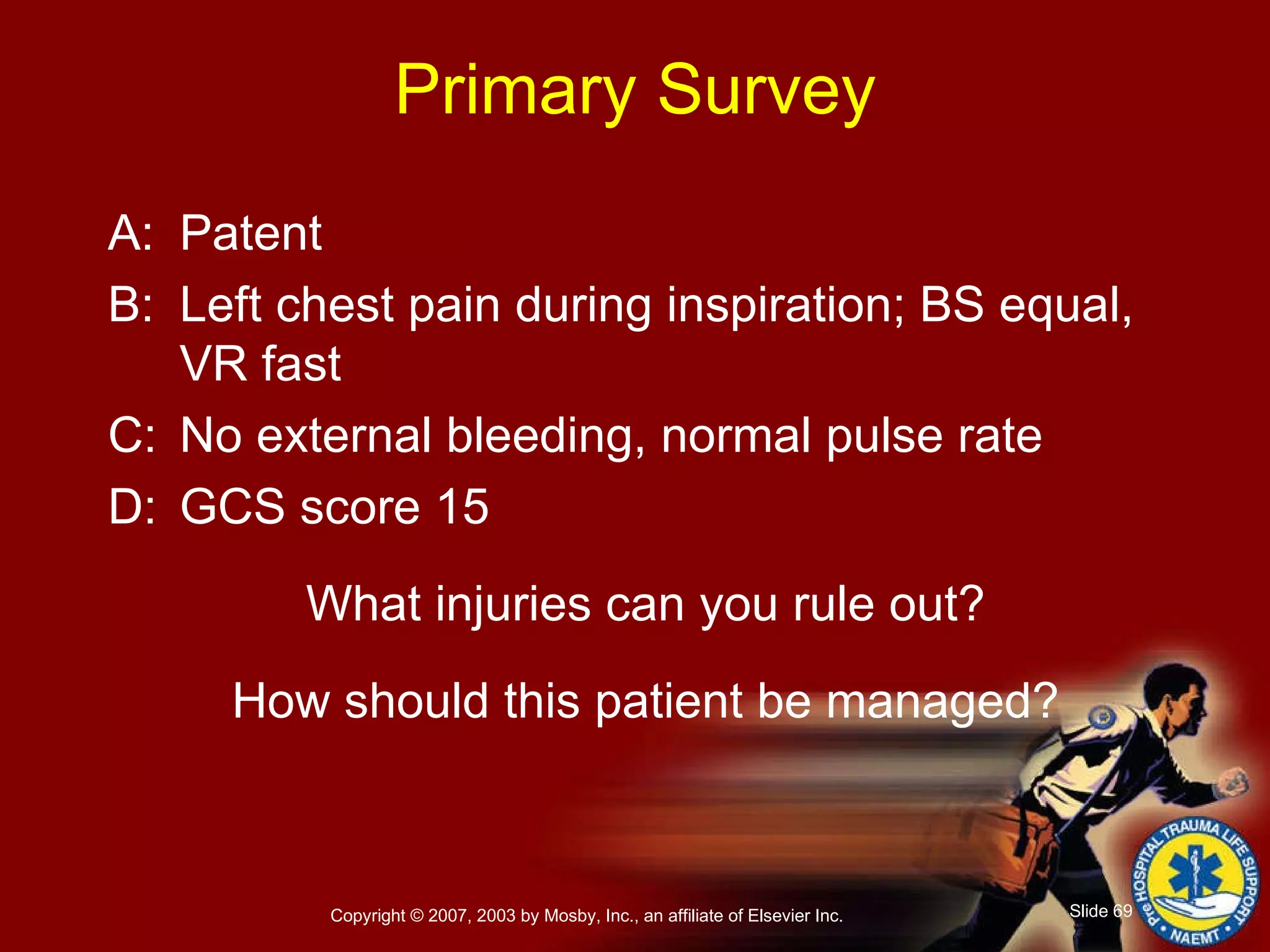 Primary Survey A: Patent B: Left chest pain during inspiration; BS equal, VR fast C: No external bleeding, normal pulse rate D: GCS score 15 What injuries can you rule out? How should this patient be managed? 