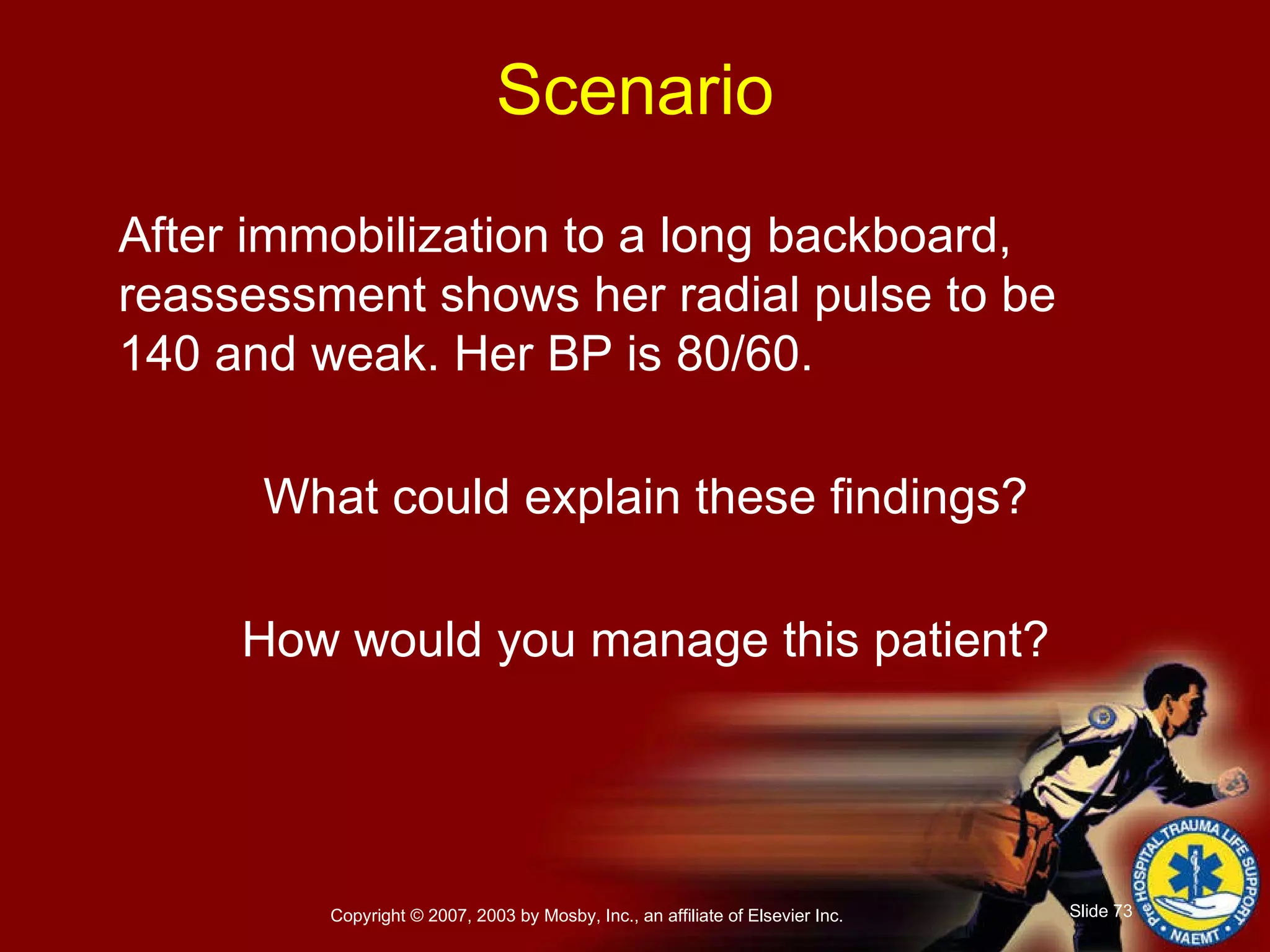 After immobilization to a long backboard, reassessment shows her radial pulse to be 140 and weak. Her BP is 80/60. What could explain these findings? How would you manage this patient? Scenario 