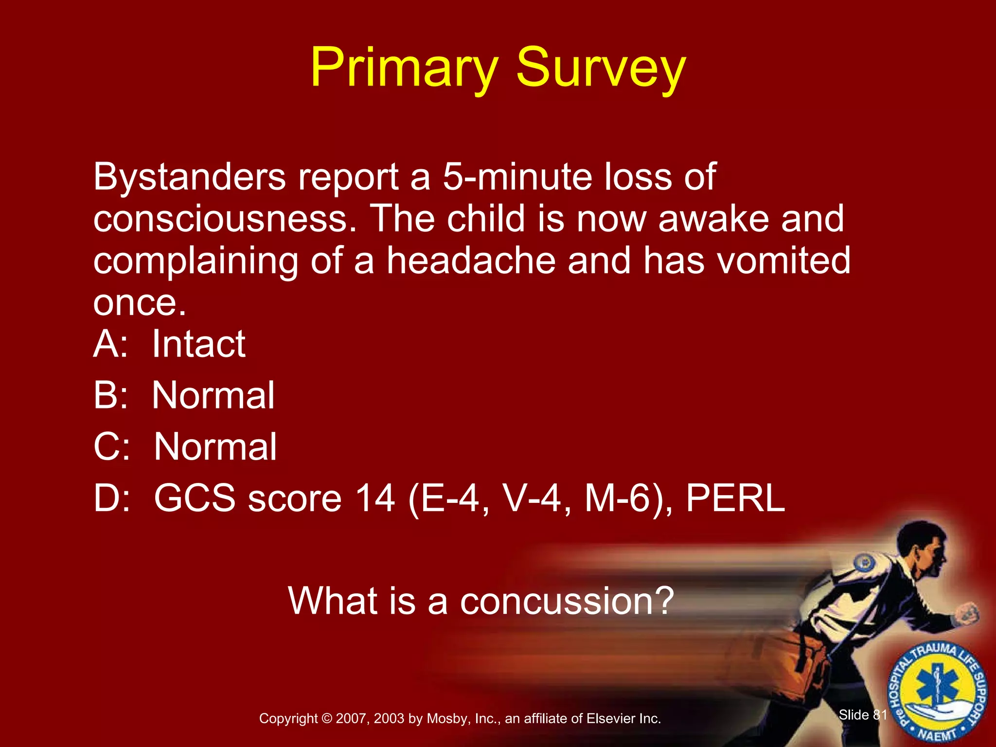 Primary Survey Bystanders report a 5-minute loss of consciousness. The child is now awake and complaining of a headache and has vomited once. A:  Intact B:  Normal C:  Normal D:  GCS score 14 (E-4, V-4, M-6), PERL What is a concussion? 