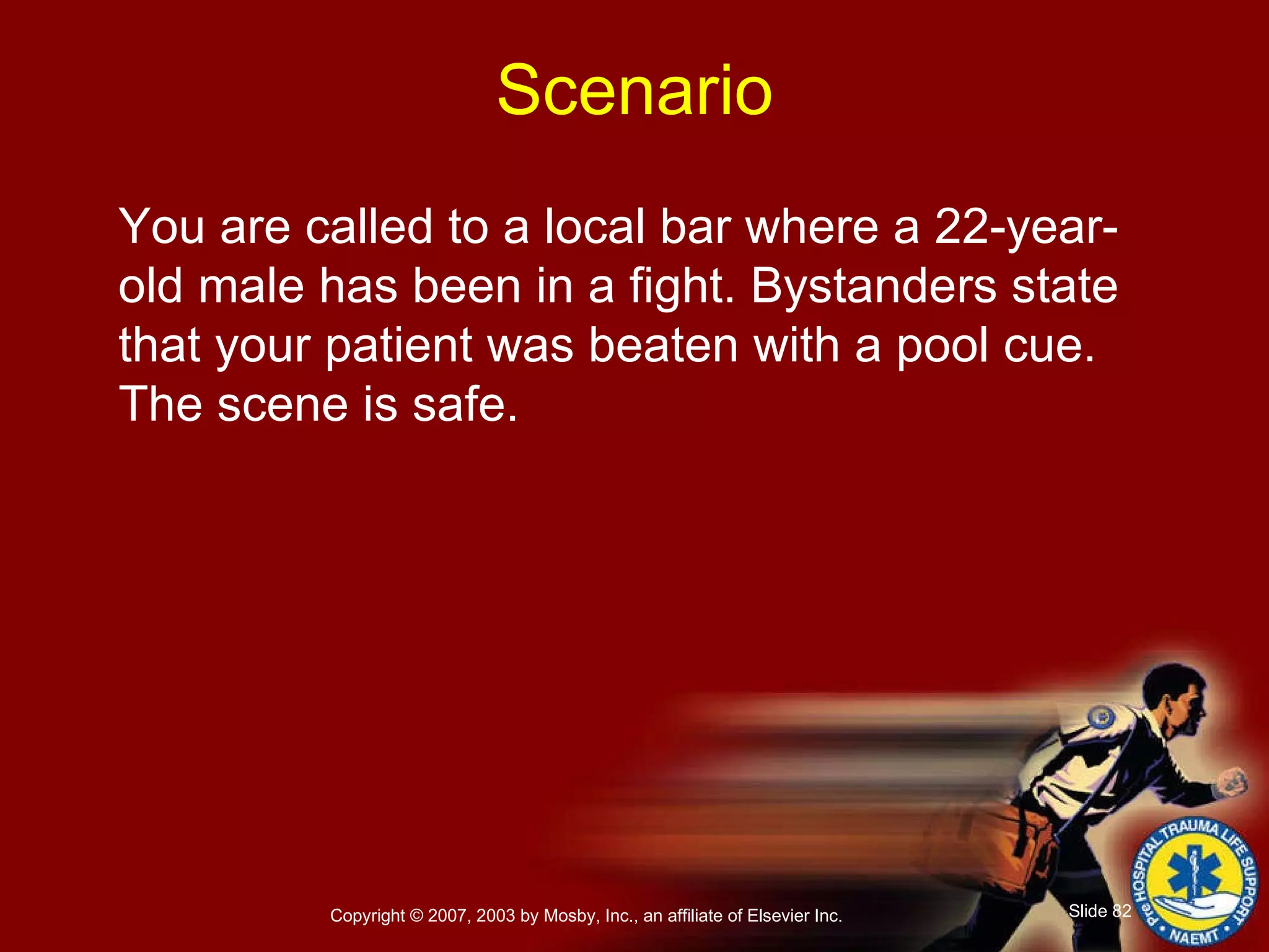 You are called to a local bar where a 22-year-old male has been in a fight. Bystanders state that your patient was beaten with a pool cue. The scene is safe. Scenario 