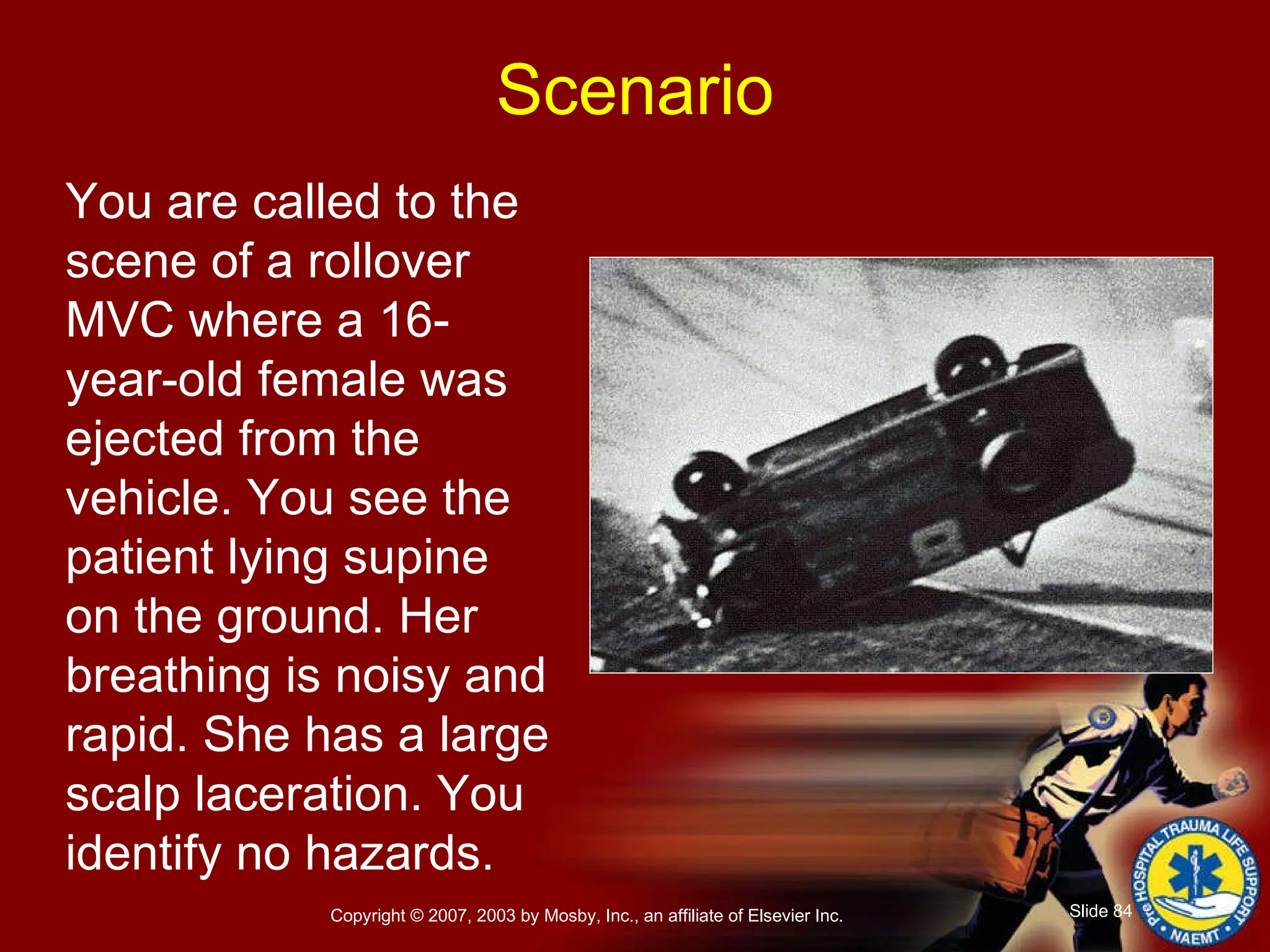 You are called to the scene of a rollover MVC where a 16-year-old female was ejected from the vehicle. You see the patient lying supine on the ground. Her breathing is noisy and rapid. She has a large scalp laceration. You identify no hazards. Scenario 