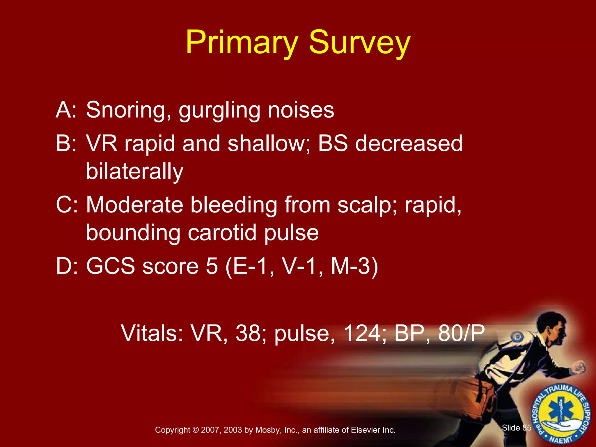 Primary Survey A: Snoring, gurgling noises B: VR rapid and shallow; BS decreased bilaterally C: Moderate bleeding from scalp; rapid, bounding carotid pulse D: GCS score 5 (E-1, V-1, M-3) Vitals: VR, 38; pulse, 124; BP, 80/P 