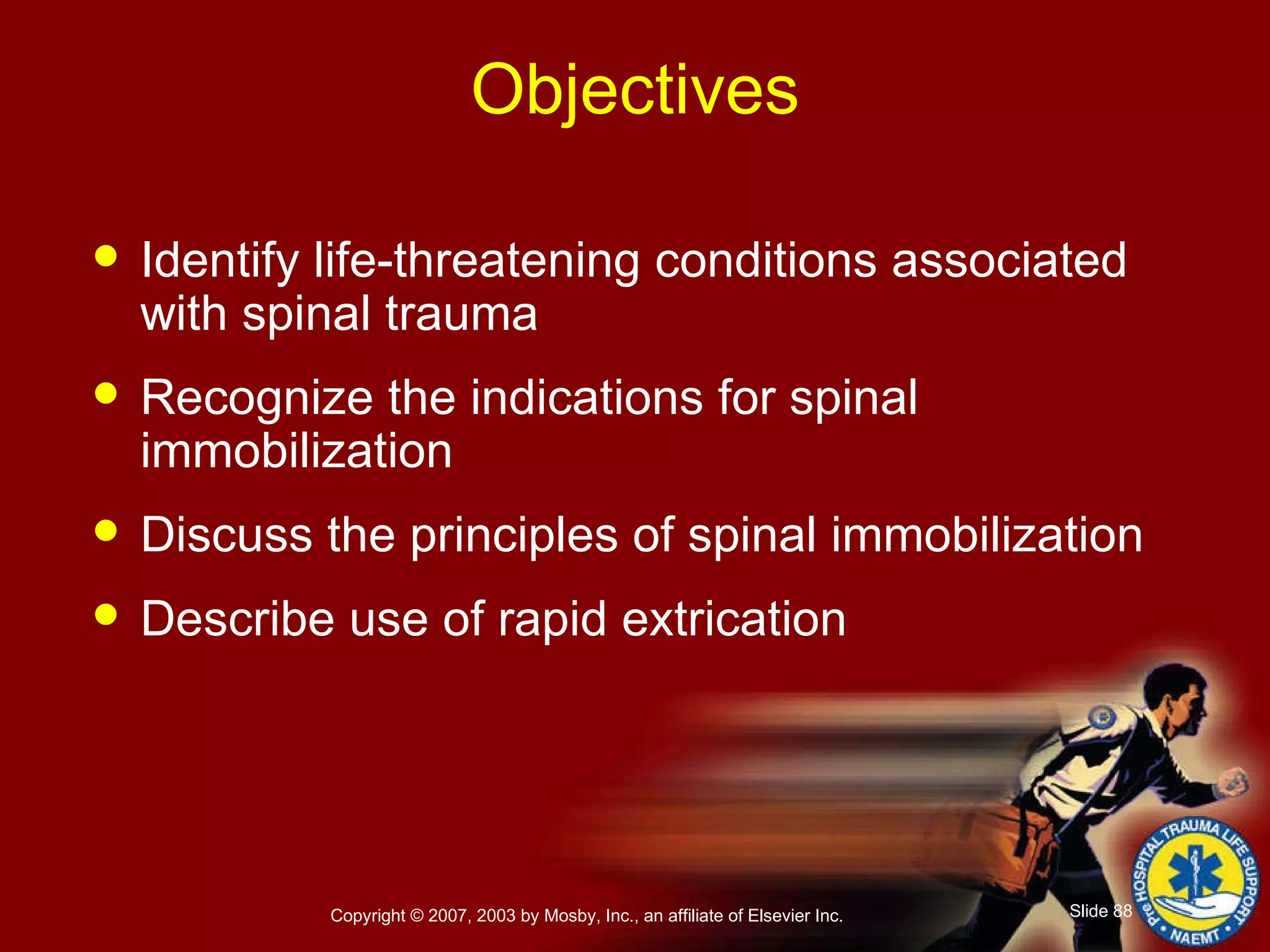 Objectives Identify life-threatening conditions associated with spinal trauma Recognize the indications for spinal immobilization Discuss the principles of spinal immobilization Describe use of rapid extrication 