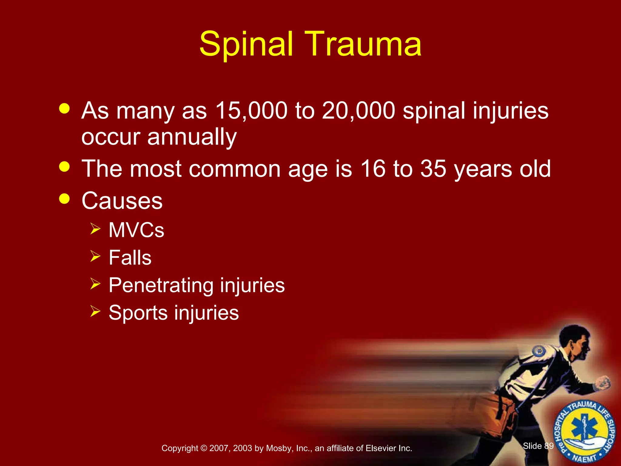 Spinal Trauma As many as 15,000 to 20,000 spinal injuries occur annually The most common age is 16 to 35 years old Causes MVCs Falls Penetrating injuries Sports injuries 