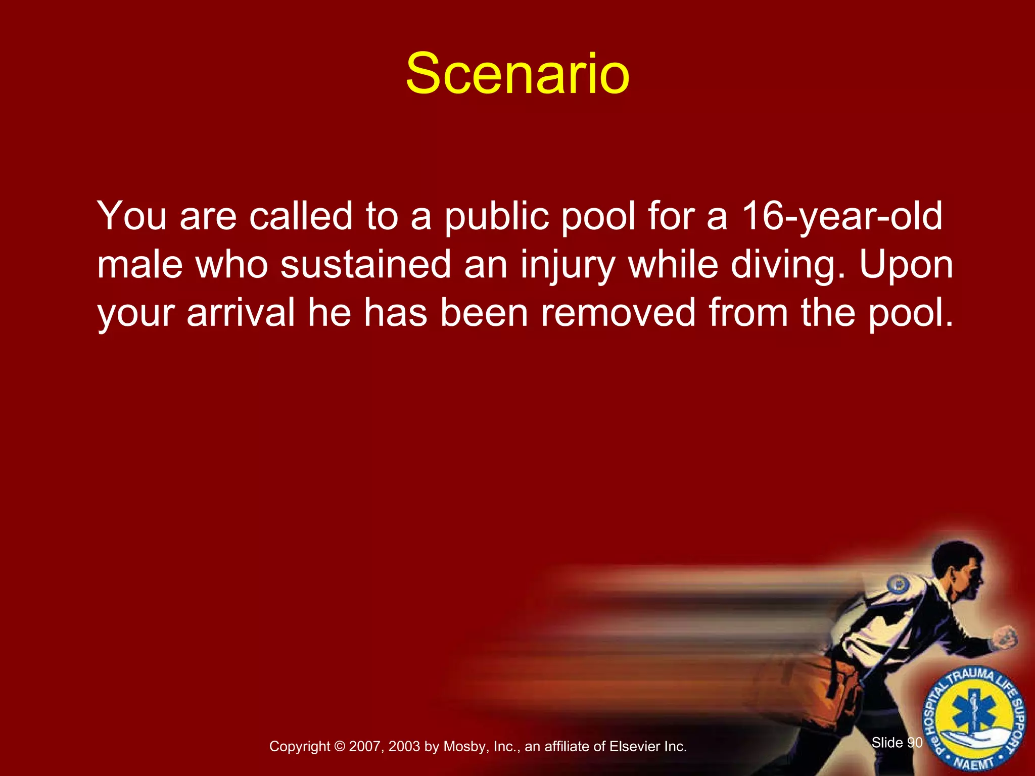 You are called to a public pool for a 16-year-old male who sustained an injury while diving. Upon your arrival he has been removed from the pool. Scenario 