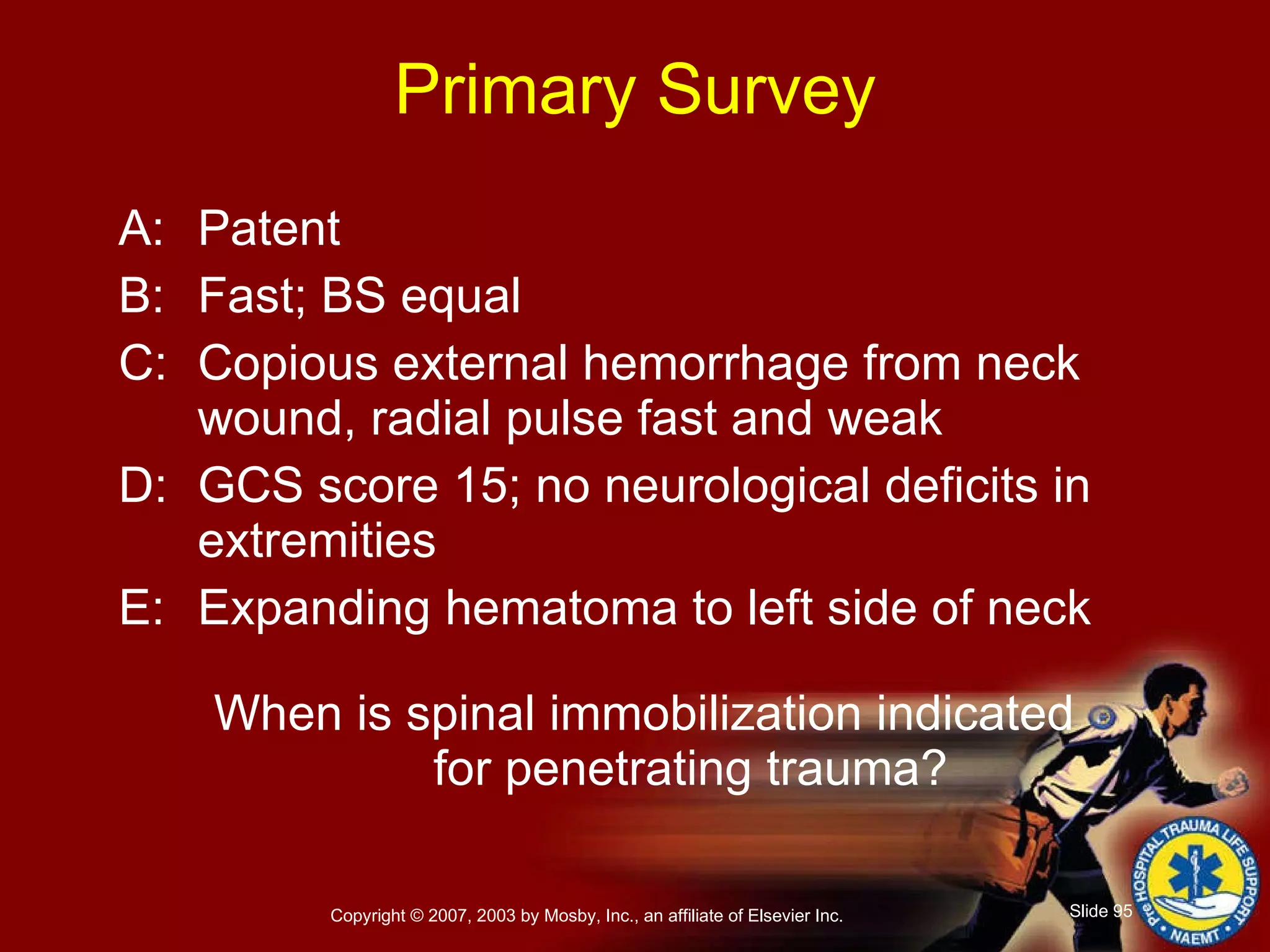 Primary Survey A: Patent B: Fast; BS equal C: Copious external hemorrhage from neck wound, radial pulse fast and weak D: GCS score 15; no neurological deficits in extremities E: Expanding hematoma to left side of neck When is spinal immobilization indicated  for penetrating trauma? 