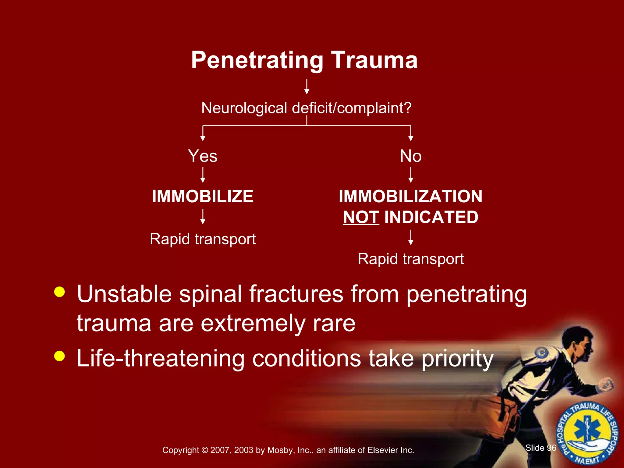 Unstable spinal fractures from penetrating trauma are extremely rare Life-threatening conditions take priority Penetrating Trauma Neurological deficit/complaint? No Yes IMMOBILIZE IMMOBILIZATION  NOT  INDICATED Rapid transport Rapid transport 