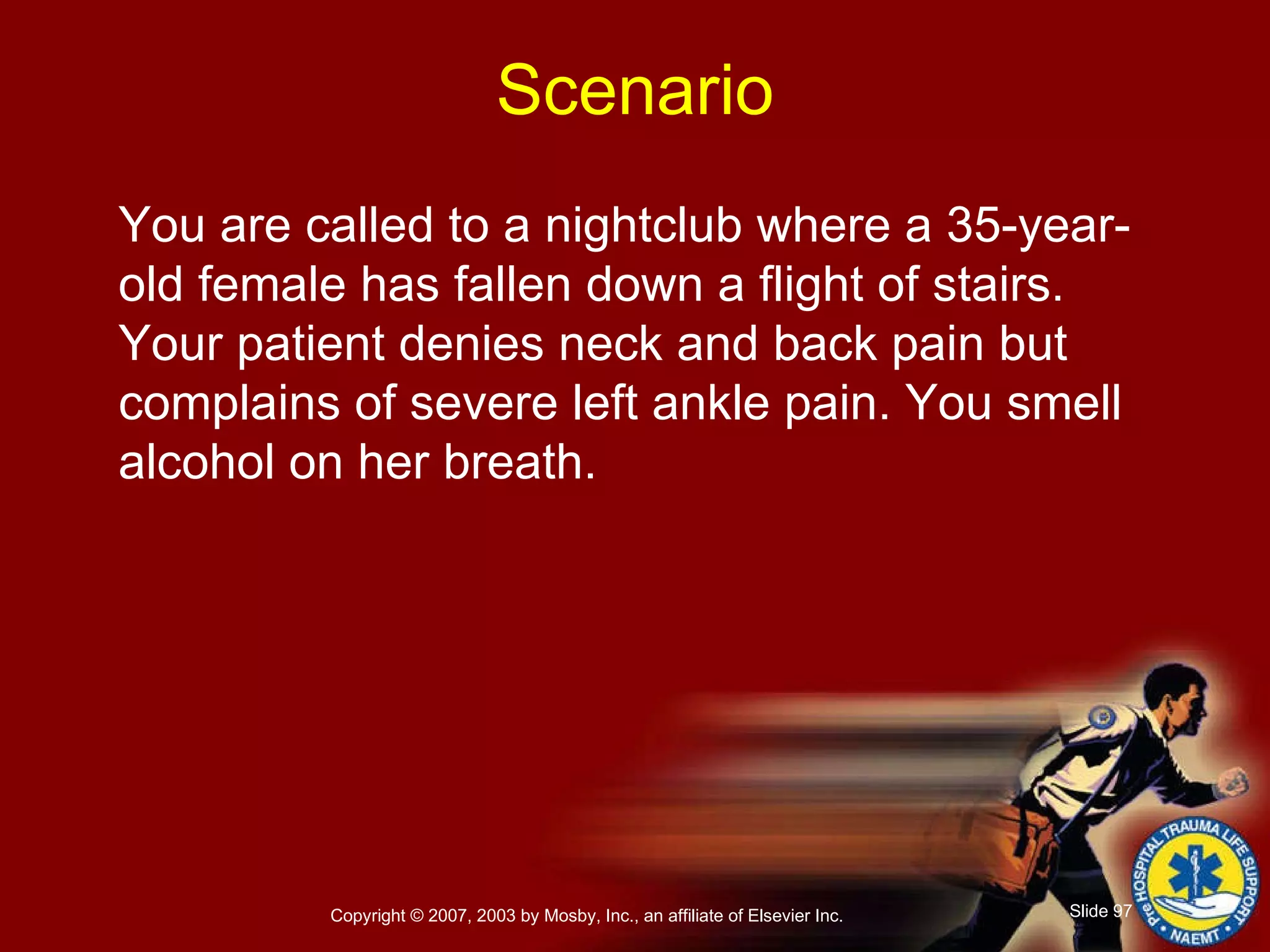 You are called to a nightclub where a 35-year-old female has fallen down a flight of stairs. Your patient denies neck and back pain but complains of severe left ankle pain. You smell alcohol on her breath. Scenario 