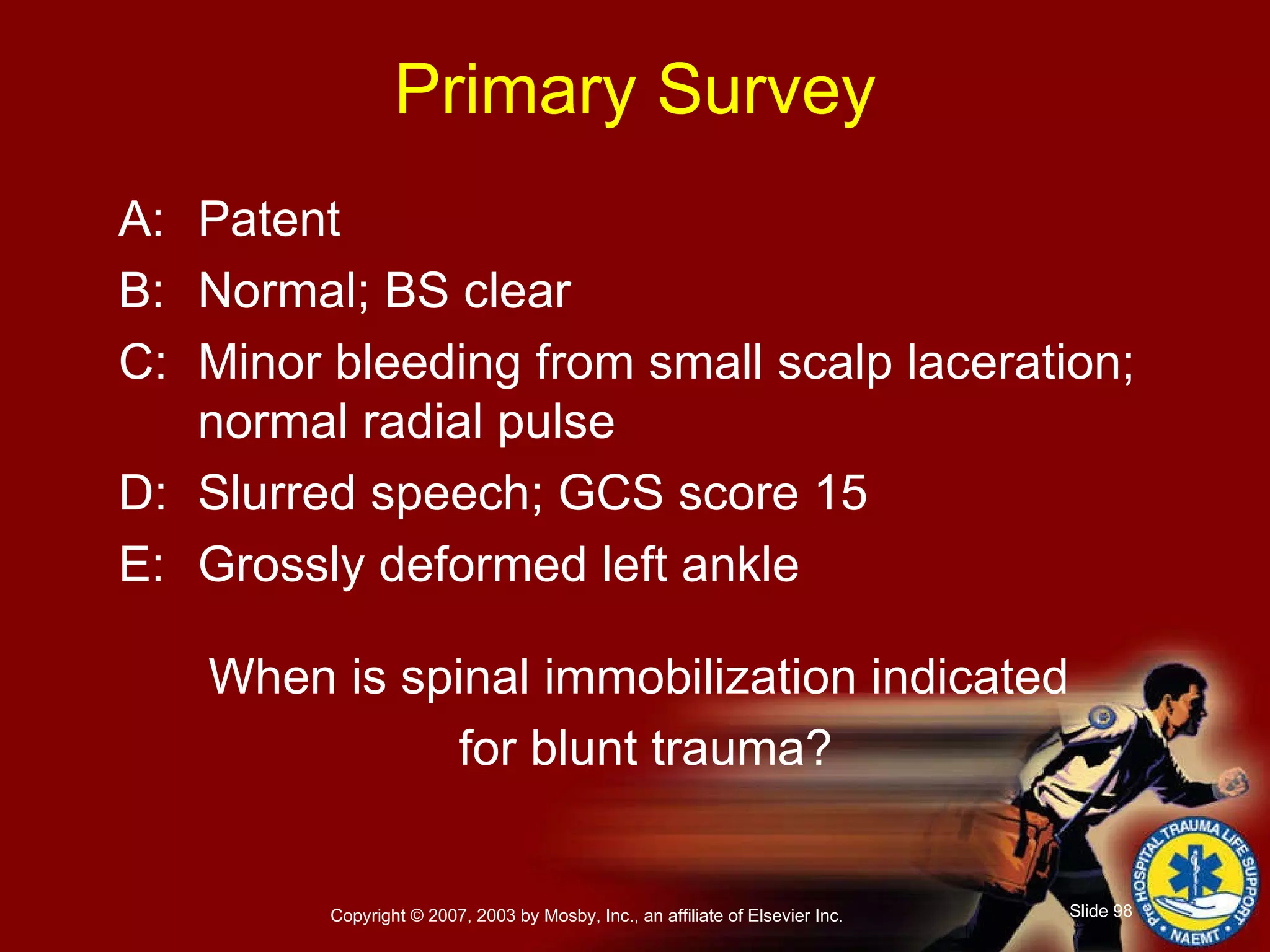 Primary Survey A: Patent B: Normal; BS clear C: Minor bleeding from small scalp laceration; normal radial pulse D: Slurred speech; GCS score 15 E: Grossly deformed left ankle When is spinal immobilization indicated  for blunt trauma? 
