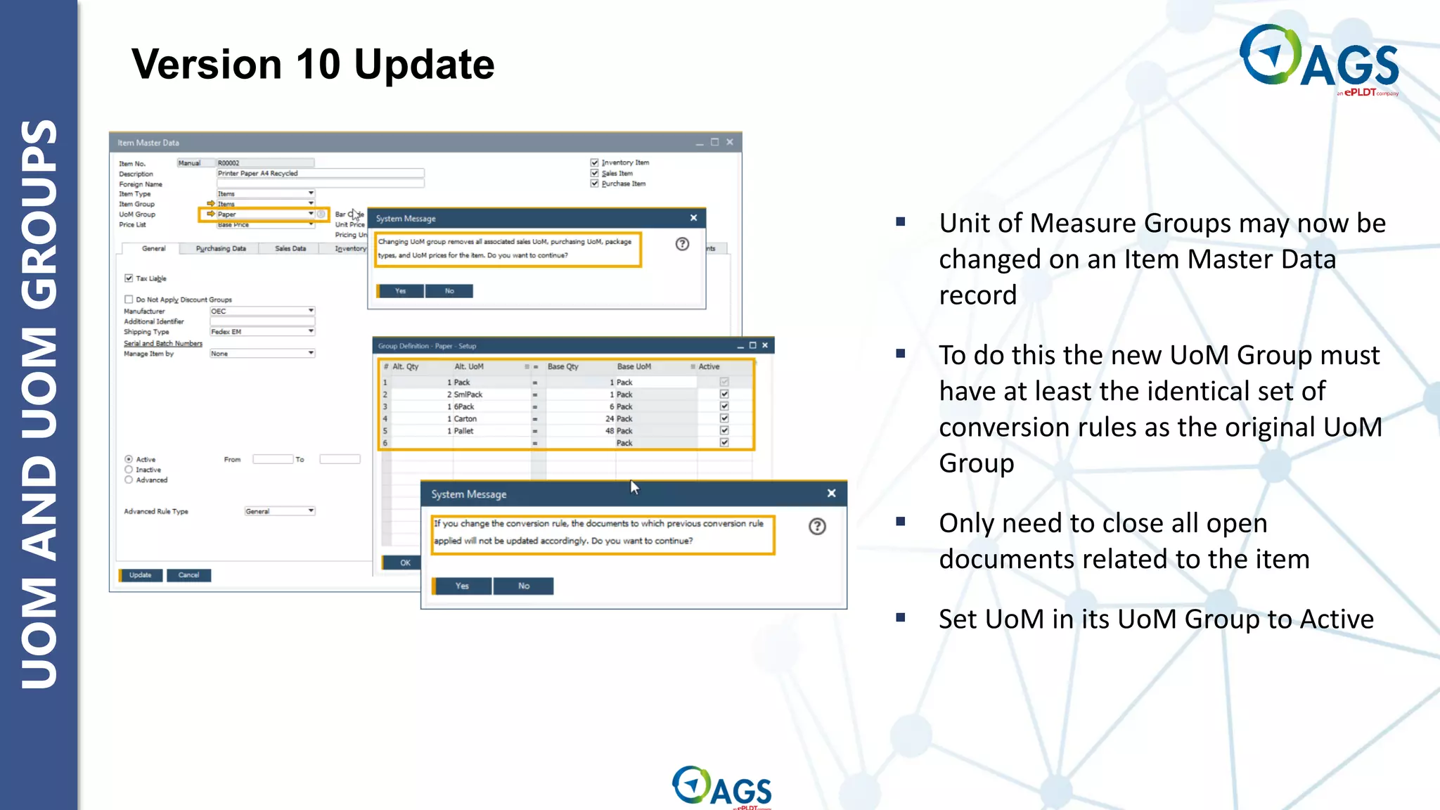 UOM
AND
UOM
GROUPS Version 10 Update
▪ Unit of Measure Groups may now be
changed on an Item Master Data
record
▪ To do this the new UoM Group must
have at least the identical set of
conversion rules as the original UoM
Group
▪ Only need to close all open
documents related to the item
▪ Set UoM in its UoM Group to Active
 