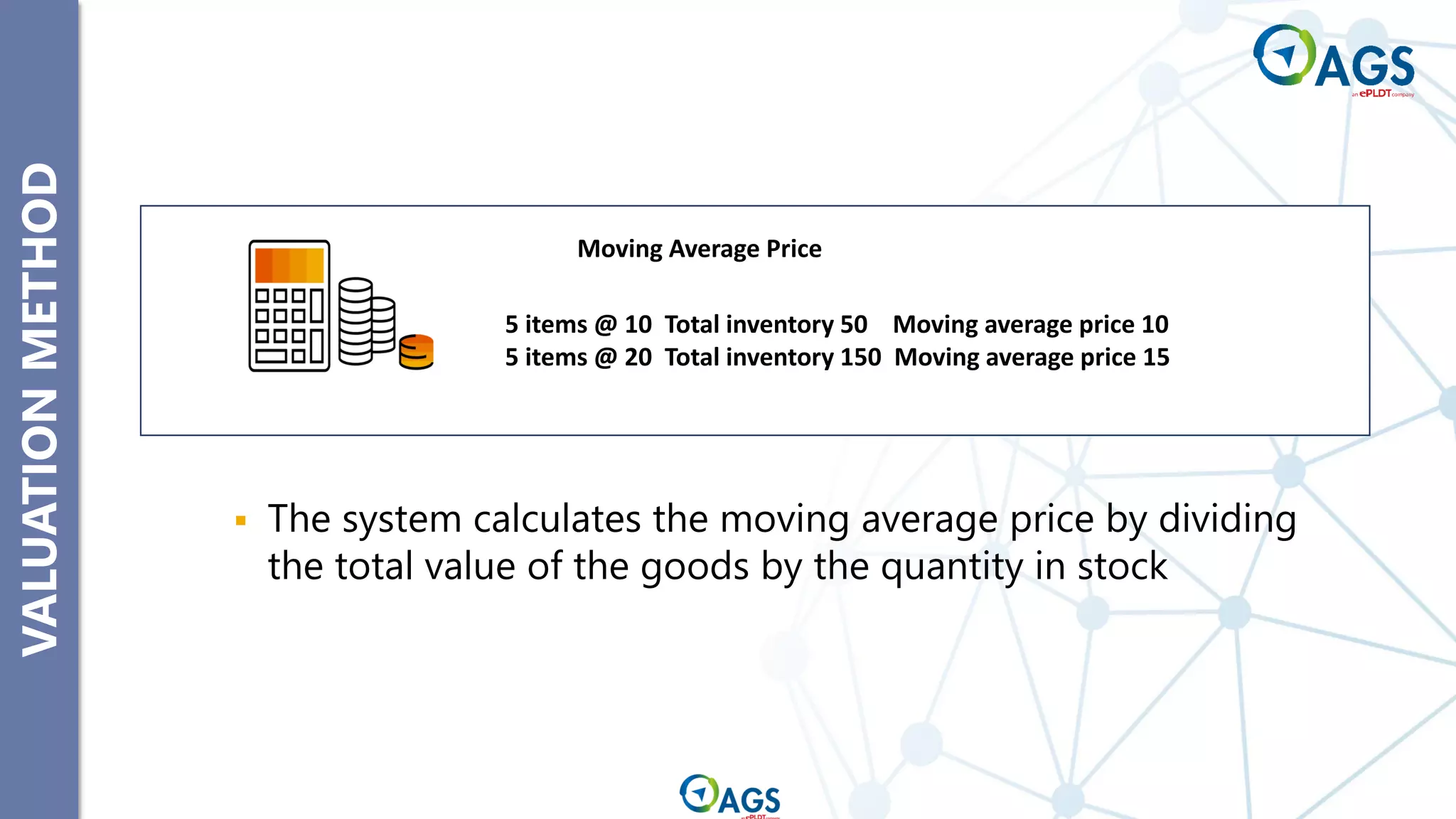 VALUATION
METHOD
▪ The system calculates the moving average price by dividing
the total value of the goods by the quantity in stock
5 items @ 10 Total inventory 50 Moving average price 10
5 items @ 20 Total inventory 150 Moving average price 15
Moving Average Price
 