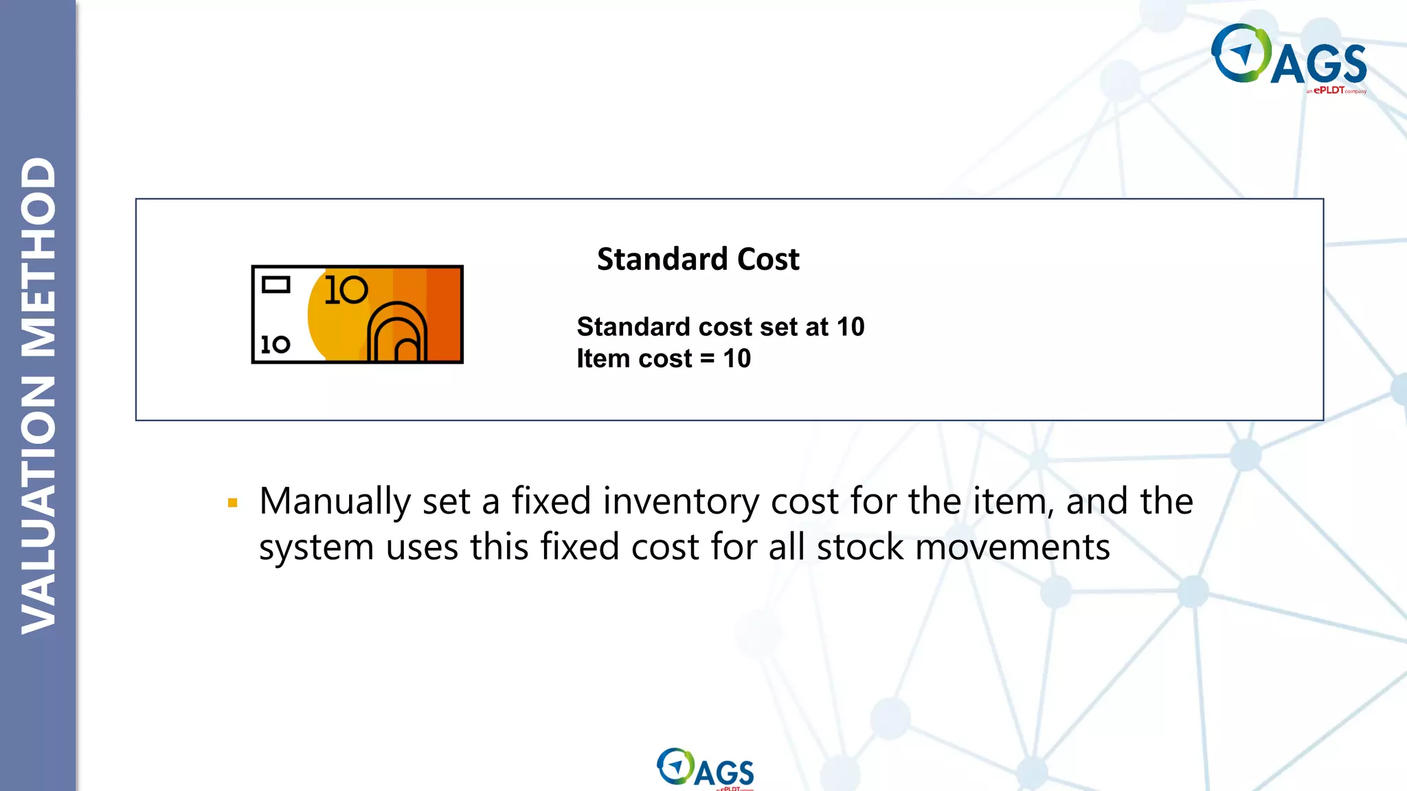VALUATION
METHOD
▪ Manually set a fixed inventory cost for the item, and the
system uses this fixed cost for all stock movements
Standard cost set at 10
Item cost = 10
Standard Cost
 