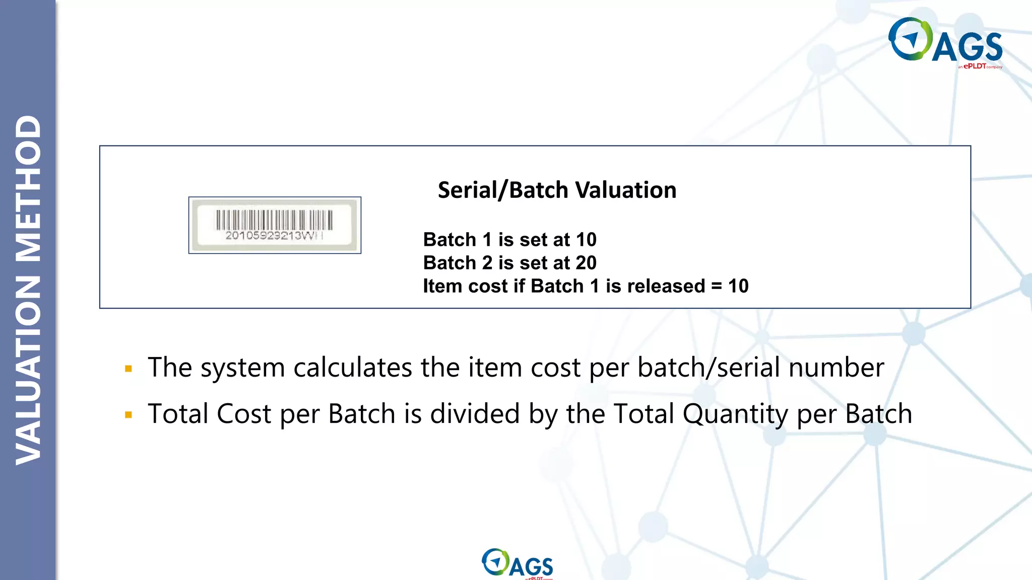 VALUATION
METHOD
▪ The system calculates the item cost per batch/serial number
▪ Total Cost per Batch is divided by the Total Quantity per Batch
Batch 1 is set at 10
Batch 2 is set at 20
Item cost if Batch 1 is released = 10
Serial/Batch Valuation
 