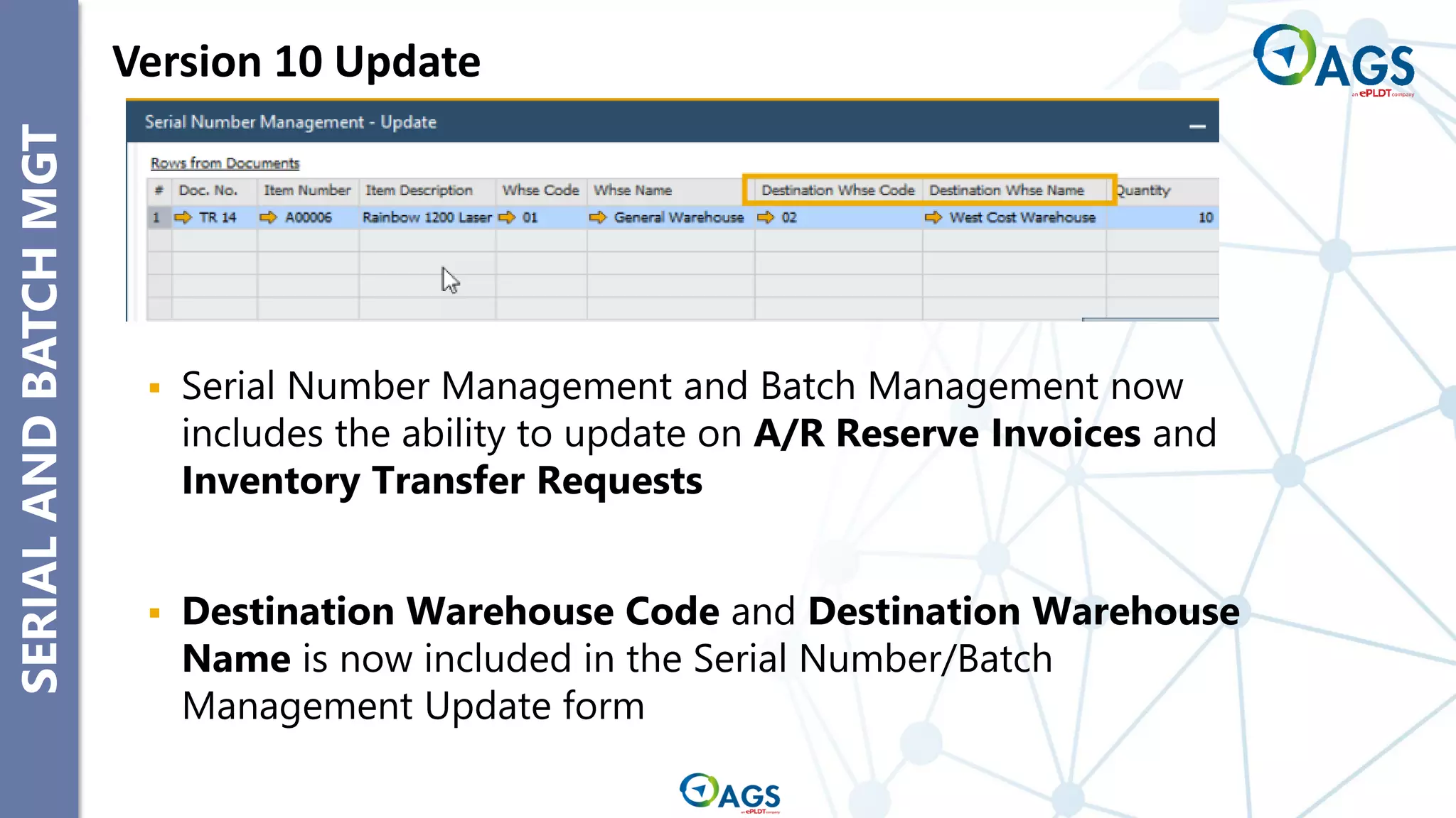 SERIAL
AND
BATCH
MGT Version 10 Update
▪ Serial Number Management and Batch Management now
includes the ability to update on A/R Reserve Invoices and
Inventory Transfer Requests
▪ Destination Warehouse Code and Destination Warehouse
Name is now included in the Serial Number/Batch
Management Update form
 