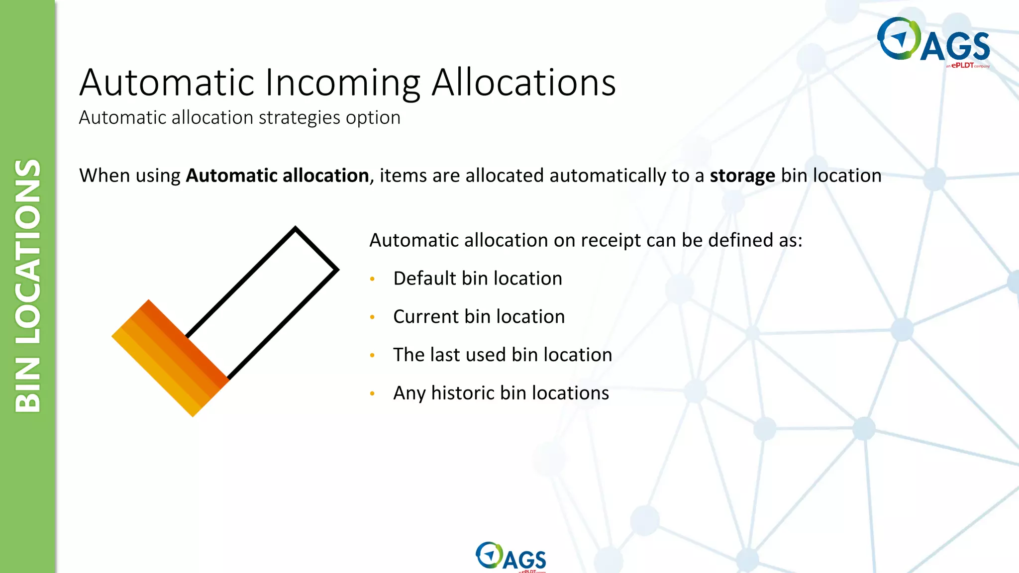 BIN
LOCATIONS
Automatic Incoming Allocations
Automatic allocation strategies option
When using Automatic allocation, items are allocated automatically to a storage bin location
Automatic allocation on receipt can be defined as:
• Default bin location
• Current bin location
• The last used bin location
• Any historic bin locations
 