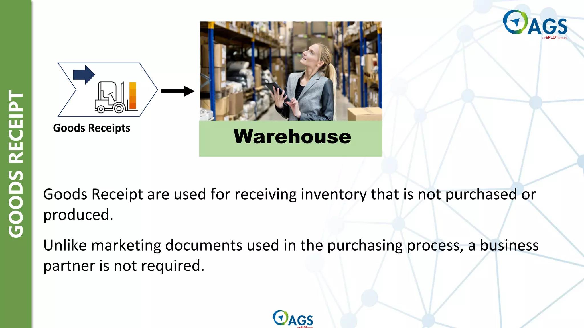 GOODS
RECEIPT
Goods Receipts
Warehouse
Goods Receipt are used for receiving inventory that is not purchased or
produced.
Unlike marketing documents used in the purchasing process, a business
partner is not required.
 