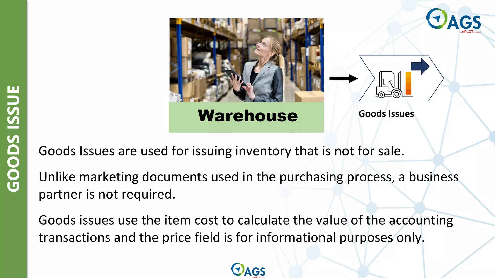 GOODS
ISSUE
Warehouse
Goods Issues are used for issuing inventory that is not for sale.
Unlike marketing documents used in the purchasing process, a business
partner is not required.
Goods issues use the item cost to calculate the value of the accounting
transactions and the price field is for informational purposes only.
Goods Issues
 